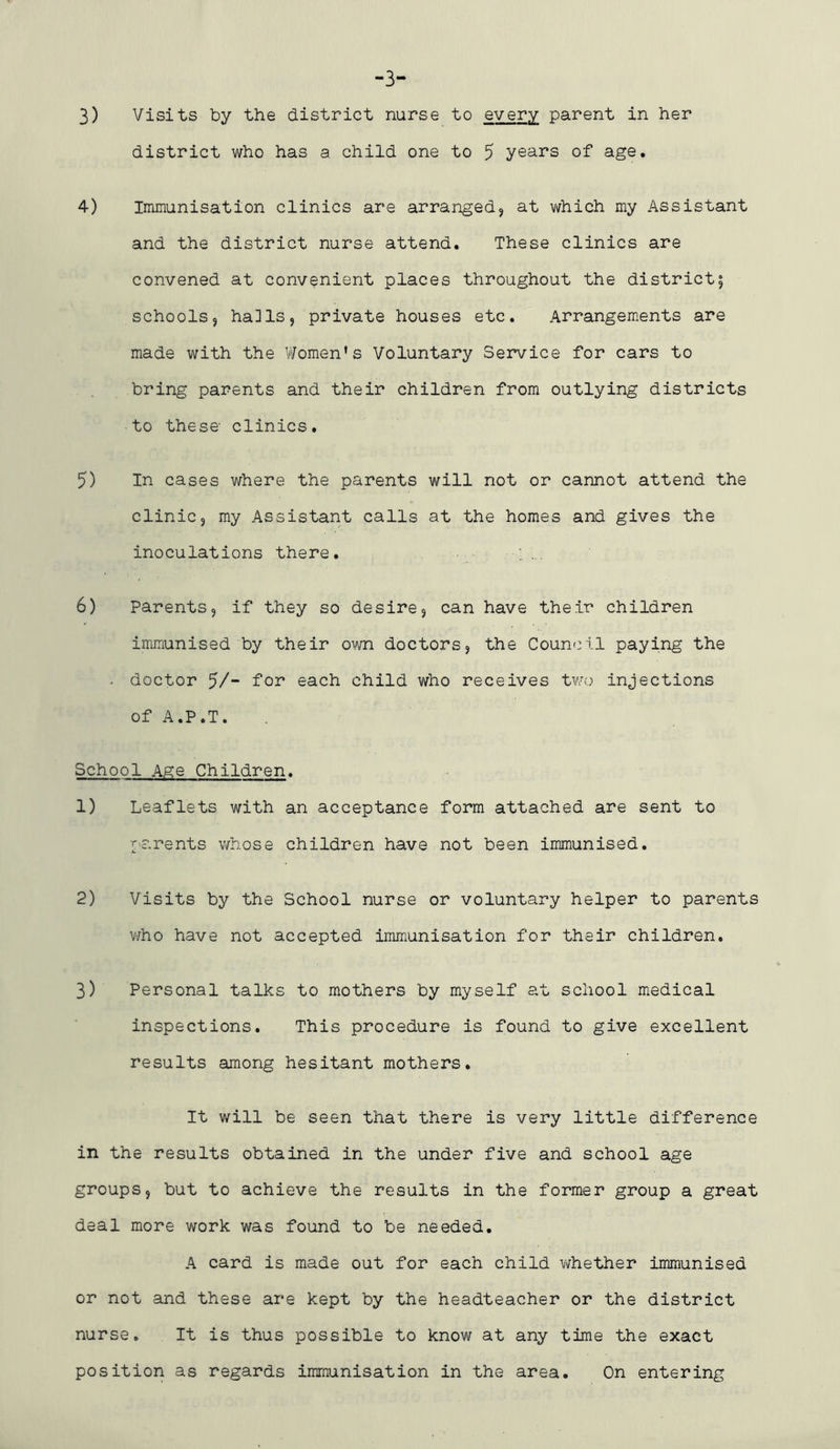 -3- 3) Visits by the district nurse to every parent in her district who has a child one to 5 years of age. 4) Immunisation clinics are arrangedj at which my Assistant and the district nurse attend. These clinics are convened at convenient places throughout the district; schools, ha]Is, private houses etc. Arrangements are made with the ViTomen's Voluntary Service for cars to bring parents and their children from outlying districts to these clinics. 5) In cases where the parents will not or cannot attend the clinic, my Assistant calls at the homes and gives the inoculations there. 6) parents, if they so desire, can have their children immunised by their own doctors, the Council paying the . doctor 5/“ fo^ each child who receives two injections of A.P.T. School Age Children. 1) Leaflets with an acceptance form attached are sent to parents whose children have not been immunised. 2) Visits by the School nurse or voluntary helper to parents v/ho have not accepted immunisation for their children. 3) Personal talks to mothers by myself at school medical inspections. This procedure is found to give excellent results among hesitant mothers. It will be seen that there is very little difference in the results obtained in the under five and school age groups, but to achieve the results in the former group a great deal more work was found to be needed. A card is made out for each child v^hether immunised or not and these are kept by the headteacher or the district nurse. It is thus possible to know at any time the exact position as regards immunisation in the area. On entering