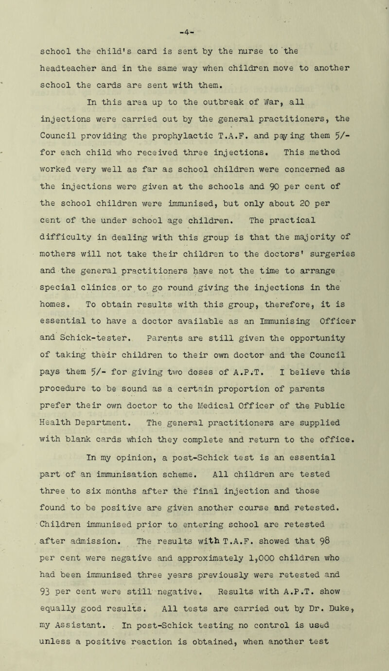 -4- school the child's card is sent by the nurse to’the headteacher and in the same way when children move to another school the cards are sent with them. In this area up to the outbreak of War, all injections were carried out by the general practitioners, the Council providing the prophylactic T.A.F. and paying them 5/“ for each child who received three injections* This method v/orked very well as far as school children were concerned as the injections were given at the schools and 90 per cent of the school children were immunised, but only about 20 per cent of the under school age children. The practical difficulty in dealing with this group is that the majority of mothers will not take their children to the doctors' surgeries and the general practitioners have not the time to arrange special clinics or to go round giving the injections in the homes. To obtain results with this group, therefore, it is essential to have a doctor available as an Immunising Officer and Schick-tester. Parents are still given the opportunity of taking their children to their own doctor and the Council pays them 5/“ foi* giving two doses of A.P.'T. I believe this procedure to be sound as a certain proportion of parents prefer their own doctor to the Medical Officer of the Public Health Department. The general practitioners are supplied with blank cards which they complete and return to the office. In my opinion, a post-Schick test is an essential part of an immunisation scheme. All children are tested three to six months after the final injection and those found to be positive are given another course and retested. Children immunised prior to entering school are retested after admission. The results with T.A.F. showed that 98 per cent were negative and approximately 1,000 children who had been immunised three years previously were retested and 93 pel’ cent were stilT negative. Results with A.P.T. show equally good results. All tests are carried out by Dr. Duke, my Assistant. , In post-Schick testing no control is used unless a positive reaction is obtained, when another test