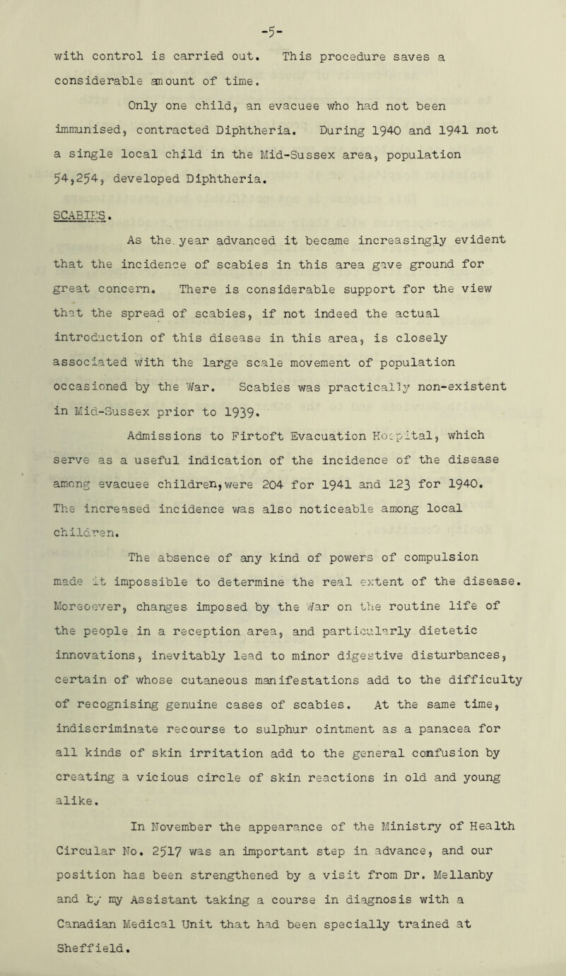 -5- with control is carried out. This procedure saves a considerable anount of time. Only one child, an evacuee who had not been immunised, contracted Diphtheria. During 1940 and 1941 not a single local child in the Mid-Sussex area, population 54,254, developed Diphtheria. SCABIES. As the. year advanced it became increasingly evident that the incidence of scabies in this area gave ground for great concern. There is considerable support for the view that the spread of scabies, if not indeed the actual introduction of this disease in this area, is closely associated with the large scale movement of population occasioned by the Vifar, Scabies was practically non-existent in Mid-Sussex prior to 1939* Admissions to Firtoft Evacuation Koipltal, which serve as a useful indication of the incidence of the disease among evacuee children,were 204 for 1941 and 123 for 1940. The increased incidence was also noticeable among local children. The absence of any kind of powers of compulsion made it impossible to determine the real extent of the disease. Moreoover, changes imposed by the War on the routine life of the people in a reception area, and particularly dietetic innovations, inevitably lead to minor digestive disturbances, certain of whose cutaneous manifestations add to the difficulty of recognising genuine cases of scabies. At the same time, indiscriminate recourse to sulphur ointment as a panacea for all kinds of skin irritation add to the general confusion by creating a vicious circle of skin reactions in old and young alike. In November the appearance of the Ministry of Health Circular No. 2517 was an important step in advance, and our position has been strengthened by a visit from Dr. Mellanby and .by my Assistant taking a course in diagnosis with a Canadian Medical Unit that had been specially trained at Sheffield.