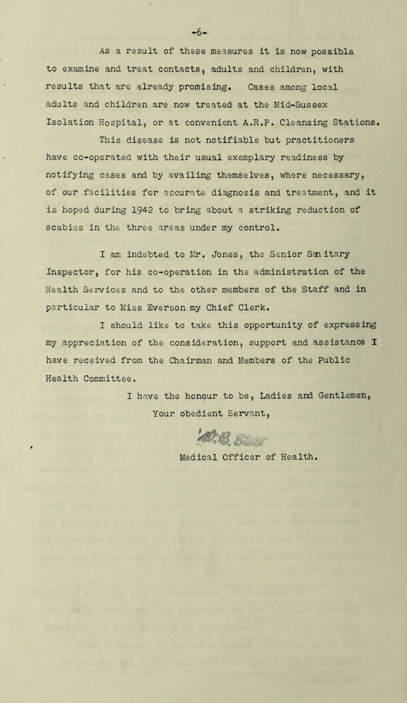 -6- As a result of these measures it is now possible to examine and treat contacts5 adults and children, with results that are already promising. Cases among local adults and children are now treated at the Mid-Sussex Isolation Hospital, or at convenient A.R.P. Cleansing Stations. This disease is not notifiable but practitioners have co-operated with their usual exemplary readiness’ by notifying cases and by availing themselves, where necessary, of our facilities for accurate diagnosis and treatment, and it is hoped during 194-2 to bring about a striking reduction of scabies in the three areas under my control. I am indebted to Mr, Jones, the Senior Saiitary Inspector, for his co-operation in the administration of the Health Services and to the other members of the Staff and in particular to Miss Everson my Chief Clerk. I should like to take this opportunity of expressing my appreciation of the consideration, support and assistance I have received from the Chairman and Members of the Public Health Committee, I have the honour to be. Ladies and Gentlemen, Your obedient Servant, f Medical Officer of Health.