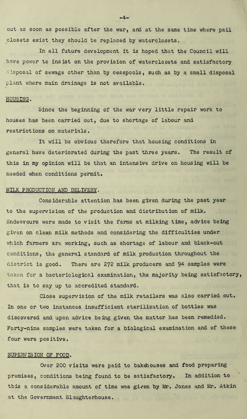 4- out as soon as possible after the war, and at the same time where pail closets exist they should be replaced by waterclosets. In all future development it is hoped that the Council will have power to Insist on the provision of waterclosets and satisfactory 0.isposal of sewage other than by cesspools, such as by a small disposal plant where main drainage is not available. HOUSING. Since the beginning of the war very little repair work to houses has been carried out, due to shortage of labour and restrictions on materials. It will be obvious therefore that housing conditions in general have deteriorated during the past three years. The result of this in my opinion will be that an intensive drive on housing will be needed when conditions permit. MILK PRODUCTION AND DELIVERY. Considerable attention has been given during the past year to the supervision of the production and distribution of milk. Endeavours were made to visit the farms at milking time, advice being given on clean milk methods and considering the difficulties under V'-hich farmers are working, such as shortage of labour and black-out conditions, the general standard of milk production throughout the district is good. There are 272 milk producers and samples were taken for a bacteriological examination, the majority being satisfactory, that is to say up to accredited standard. Close supervision of the milk retailers was also carried out. In one or two instances insufficient sterilisation of bottles was discovered and upon advice being given the matter has been remedied. Forty-nine samples were taken for a biological examination and of these four were positive, SUPERVISION OF FOOD. Over 200 visits were paid to bakehouses and food preparing premises, conditions being found to be satisfactory. In addition to this a considerable amount of time was given by Mr, Jones and Mr, Atkin at the Government Slaughterhouse.