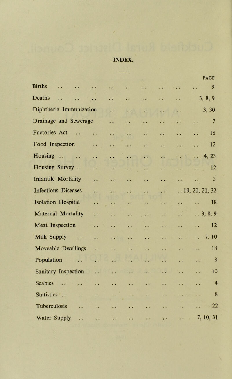 INDEX. Births PAGE 9 Deaths 3, 8, 9 Diphtheria Immunization 3, 30 Drainage and Sewerage 7 Factories Act 18 Food Inspection 12 Housing .. 4, 23 Housing Survey .. 12 Infantile Mortality 3 Infectious Diseases 19, 20, 21, 32 Isolation Hospital 18 Maternal Mortality 3, 8, 9 Meat Inspection 12 Milk Supply 7, 10 Moveable Dwellings 18 Population 8 Sanitary Inspection 10 Scabies 4 Statistics 8 Tuberculosis 22 Water Supply 7, 10, 31