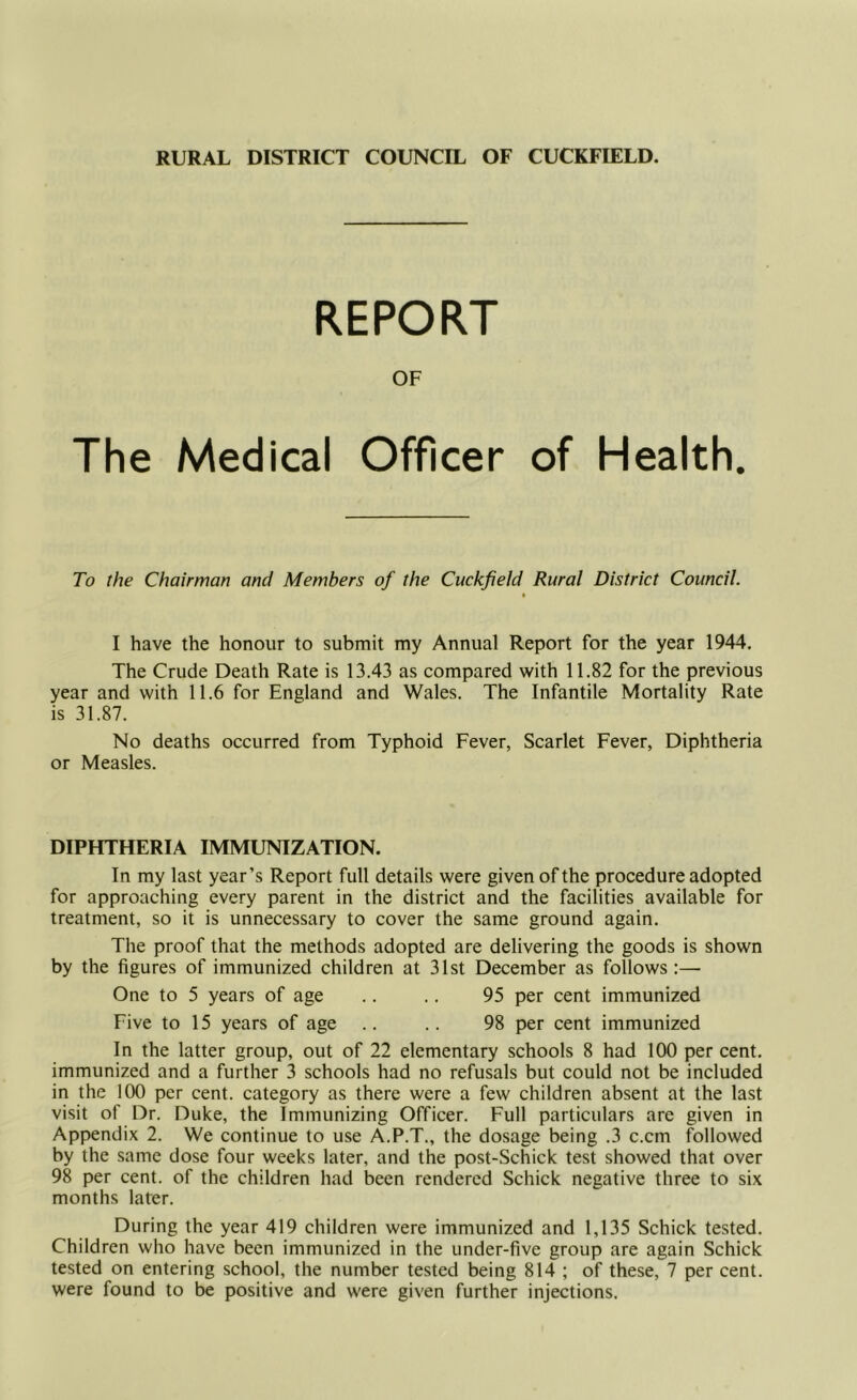 RURAL DISTRICT COUNCIL OF CUCKFIELD. REPORT OF The Medical Officer of Health. To the Chairman and Members of the Cuckfield Rural District Council. I have the honour to submit my Annual Report for the year 1944. The Crude Death Rate is 13.43 as compared with 11.82 for the previous year and with 11.6 for England and Wales. The Infantile Mortality Rate is 31.87. No deaths occurred from Typhoid Fever, Scarlet Fever, Diphtheria or Measles. DIPHTHERIA IMMUNIZATION. In my last year’s Report full details were given of the procedure adopted for approaching every parent in the district and the facilities available for treatment, so it is unnecessary to cover the same ground again. The proof that the methods adopted are delivering the goods is shown by the figures of immunized children at 31st December as follows :—■ One to 5 years of age .. .. 95 per cent immunized Five to 15 years of age .. .. 98 per cent immunized In the latter group, out of 22 elementary schools 8 had 100 per cent, immunized and a further 3 schools had no refusals but could not be included in the 100 per cent, category as there were a few children absent at the last visit of Dr. Duke, the Immunizing Officer. Full particulars are given in Appendix 2. We continue to use A.P.T., the dosage being .3 c.cm followed by the same dose four weeks later, and the post-Schick test showed that over 98 per cent, of the children had been rendered Schick negative three to six months later. During the year 419 children were immunized and 1,135 Schick tested. Children who have been immunized in the under-five group are again Schick tested on entering school, the number tested being 814 ; of these, 7 per cent, were found to be positive and were given further injections.