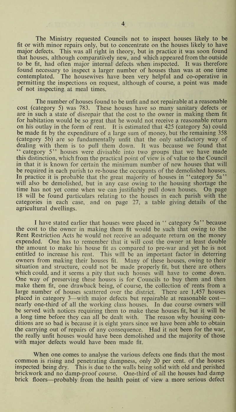 The Ministry requested Councils not to inspect houses likely to be fit or with minor repairs only, but to concentrate on the houses likely to have major defects. This was all right in theory, but in practice it was soon found that houses, although comparatively new, and which appeared from the outside to be fit, had often major internal defects when inspected. It was therefore found necessary to inspect a larger number of houses than was at one time contemplated. The housewives have been very helpful and co-operative in permitting the inspections on request, although of course, a point was made of not inspecting at meal times. The number of houses found to be unfit and not repairable at a reasonable cost (category 5) was 783. These houses have so many sanitary defects or are in such a state of disrepair that the cost to the owner in making them fit for habitation would be so great that he would not receive ^ reasonable return on his outlay in the form of rent. It is estimated that 425 (category 5a) could be made fit by the expenditure of a large sum of money, but the remaining 358 (category 5b) are so fundamentally unfit that the only satisfactory way of dealing with them is to pull them down. It was because we found that “ category 5” houses were divisable into two groups that we have made this distinction, which from the practical point of view is of value to the Council in that it is known for certain the minimum number of new houses that will be required in each parish to re-house the occupants of the demolished houses. In practice it is probable that the great majority of houses in “category 5a’’ will also be demolished, but in any case owing to the housing shortage the time has not yet come when we can justifiably pull down houses. On page 18 will be found particulars relating to the houses in each parish with the categories in each case, and on page 27, a table giving details of the agricultural dwellings. I have stated earlier that houses were placed in “ category 5a’’ because the cost to the owner in making them fit would be such that owing to the Rent Restriction Acts he would not receive an adequate return on the money expended. One has to remember that it will cost the owner at least double the amount to make his house fit as compared to pre-war and yet he is not entitled to increase his rent. This will be an important factor in deterring owners from making their houses fit. Many of these houses, owing to their situation and structure, could not be made properly fit, but there are others which could, and it seems a pity that such houses will have to come down. One way of preserving these houses is for Councils to buy them and then make them fit, one drawback being, of course, the collection of rents from a large number of houses scattered over the district. There are 1,457 houses placed in category 3—with major defects but repairable at reasonable cost— nearly one-third of all the working class houses. In due course owners will be served with notices requiring them to make these houses fit, but it will be a long time before they can all be dealt with. The reason why housing con- ditions are so bad is because it is eight years since we have been able to obtain the carrying out of repairs of any consequence. Had it not been for the war, the really unfit houses would have been demolished and the majority of those with major defects would have been made fit. When one comes to analyse the various defects one finds that the most common is rising and penetrating dampness, only 20 per cent, of the houses inspected being dry. This is due to the walls being solid with old and perished brickwork and no damp-proof course. One-third of all the houses had damp brick floors—probably from the health point of view a more serious defect