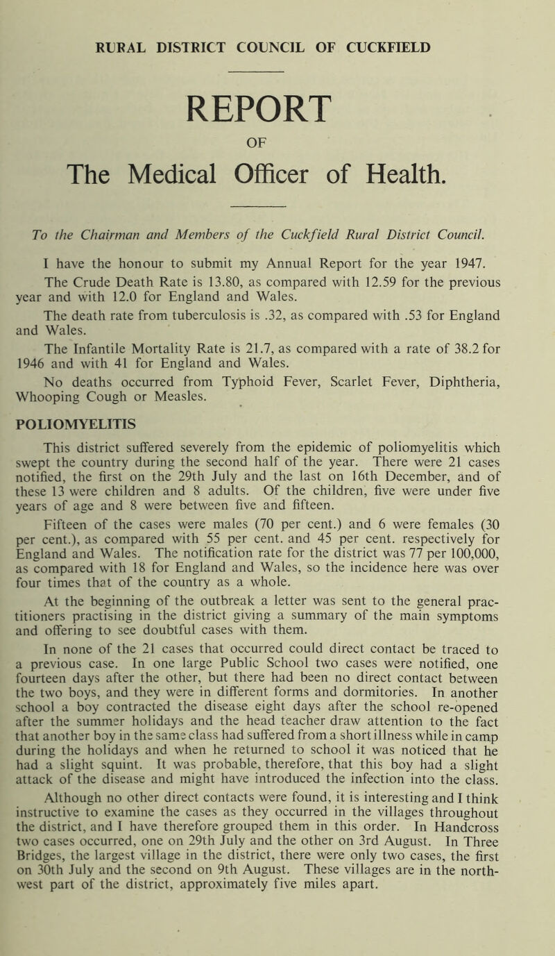 RURAL DISTRICT COUNCIL OF CUCKFIELD REPORT OF The Medical Officer of Health. To the Chairman and Members of the Cuckfield Rural District Council. I have the honour to submit my Annual Report for the year 1947. The Crude Death Rate is 13.80, as compared with 12.59 for the previous year and with 12.0 for England and Wales. The death rate from tuberculosis is .32, as compared with .53 for England and Wales. The Infantile Mortality Rate is 21.7, as compared with a rate of 38.2 for 1946 and with 41 for England and Wales. No deaths occurred from Typhoid Fever, Scarlet Fever, Diphtheria, Whooping Cough or Measles. POLIOMYELITIS This district suffered severely from the epidemic of poliomyelitis which swept the country during the second half of the year. There were 21 cases notified, the first on the 29th July and the last on 16th December, and of these 13 were children and 8 adults. Of the children, five were under five years of age and 8 were between five and fifteen. Fifteen of the cases were males (70 per cent.) and 6 were females (30 per cent.), as compared with 55 per cent, and 45 per cent, respectively for England and Wales. The notification rate for the district was 77 per 100,000, as compared with 18 for England and Wales, so the incidence here was over four times that of the country as a whole. At the beginning of the outbreak a letter was sent to the general prac- titioners practising in the district giving a summary of the main symptoms and offering to see doubtful cases with them. In none of the 21 cases that occurred could direct contact be traced to a previous case. In one large Public School two cases were notified, one fourteen days after the other, but there had been no direct contact between the two boys, and they were in different forms and dormitories. In another school a boy contracted the disease eight days after the school re-opened after the summer holidays and the head teacher draw attention to the fact that another boy in the same class had suffered from a short illness while in camp during the holidays and when he returned to school it was noticed that he had a slight squint. It was probable, therefore, that this boy had a slight attack of the disease and might have introduced the infection into the class. Although no other direct contacts were found, it is interesting and I think instructive to examine the cases as they occurred in the villages throughout the district, and I have therefore grouped them in this order. In Handcross two cases occurred, one on 29th July and the other on 3rd August. In Three Bridges, the largest village in the district, there were only two cases, the first on 30th July and the second on 9th August. These villages are in the north- west part of the district, approximately five miles apart.