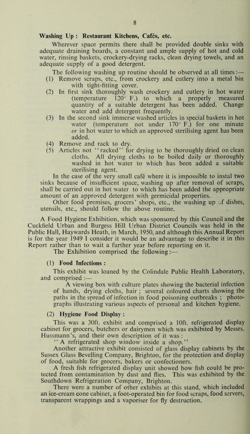 Washing Up : Restaurant Kitchens, Cafes, etc. Wherever space permits there shall be provided double sinks with adequate draining boards, a constant and ample supply of hot and cold water, rinsing baskets, crockery-drying racks, clean drying towels, and an adequate supply of a good detergent. The following washing up routine should be observed at all times:— (1) Remove scraps, etc., from crockery and cutlery into a metal bin with tight-fitting cover. (2) In first sink thoroughly wash crockery and cutlery in hot water (temperature 120° F.) to which a properly measured quantity of a suitable detergent has been added. Change water and add detergent frequently. (3) In the second sink immerse washed articles in special baskets in hot water (temperature not under 170° F.) for one minute or in hot water to which an approved sterilising agent has been added. (4) Remove and rack to dry. (5) Articles not “racked” for drying to be thoroughly dried on clean cloths. All drying cloths to be boiled daily or thoroughly washed in hot water to which has been added a suitable sterilising agent. In the case of the very small cafe where it is impossible to instal two sinks because of insufficient space, washing up after removal of scraps, shall be carried out in hot water to which has been added the appropriate amount of an approved detergent with germicidal properties. Other food premises, grocers’ shops, etc., the washing up of dishes, utensils, etc., should follow the above routine. A Food Hygiene Exhibition, which was sponsored by this Council and the Cuckfield Urban and Burgess Hill Urban District Councils was held in the Public Hall, Haywards Heath, in March, 1950, and although this Annual Report is for the year 1949 I consider it would be an advantage to describe it in this Report rather than to wait a further year before reporting on it. The Exhibition comprised the following:— (1) Food Infections : This exhibit was loaned by the Colindale Public Health Laboratory, and comprised :— A viewing box with culture plates showing the bacterial infection of hands, drying cloths, hair ; several coloured charts showing the paths in the spread of infection in food poisoning outbreaks ; photo- graphs illustrating various aspects of personal and kitchen hygiene. (2) Hygiene Food Display : This was a 30ft. exhibit and comprised a 10ft. refrigerated display cabinet for grocers, butchers or dairymen which was exhibited by Messrs. Hussmann’s, and their own description of it was : “A refrigerated shop window inside a shop.” Another attractive exhibit consisted of glass display cabinets by the Sussex Glass Bevelling Company, Brighton, for the protection and display of food, suitable for grocers, bakers or confectioners. A fresh fish refrigerated display unit showed how fish could be pro- tected from contamination by dust and flies. This was exhibited by the Southdown Refrigeration Company, Brighton. There were a number of other exhibits at this stand, which included an ice-cream cone cabinet, a foot-operated bin for food scraps, food servers, transparent wrappings and a vaporiser for fly destruction.