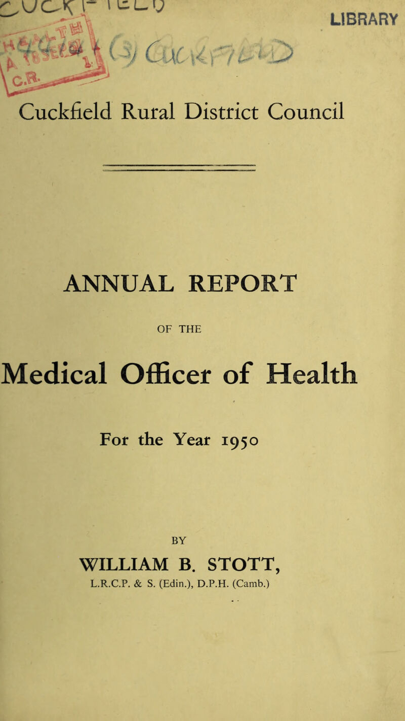 LIBRARY Cuckfield Rural District Council ANNUAL REPORT OF THE Medical Officer of Health For the Year 1950 BY WILLIAM B. STOTT, L.R.C.P. & S. (Edin.), D.P.H. (Camb.)