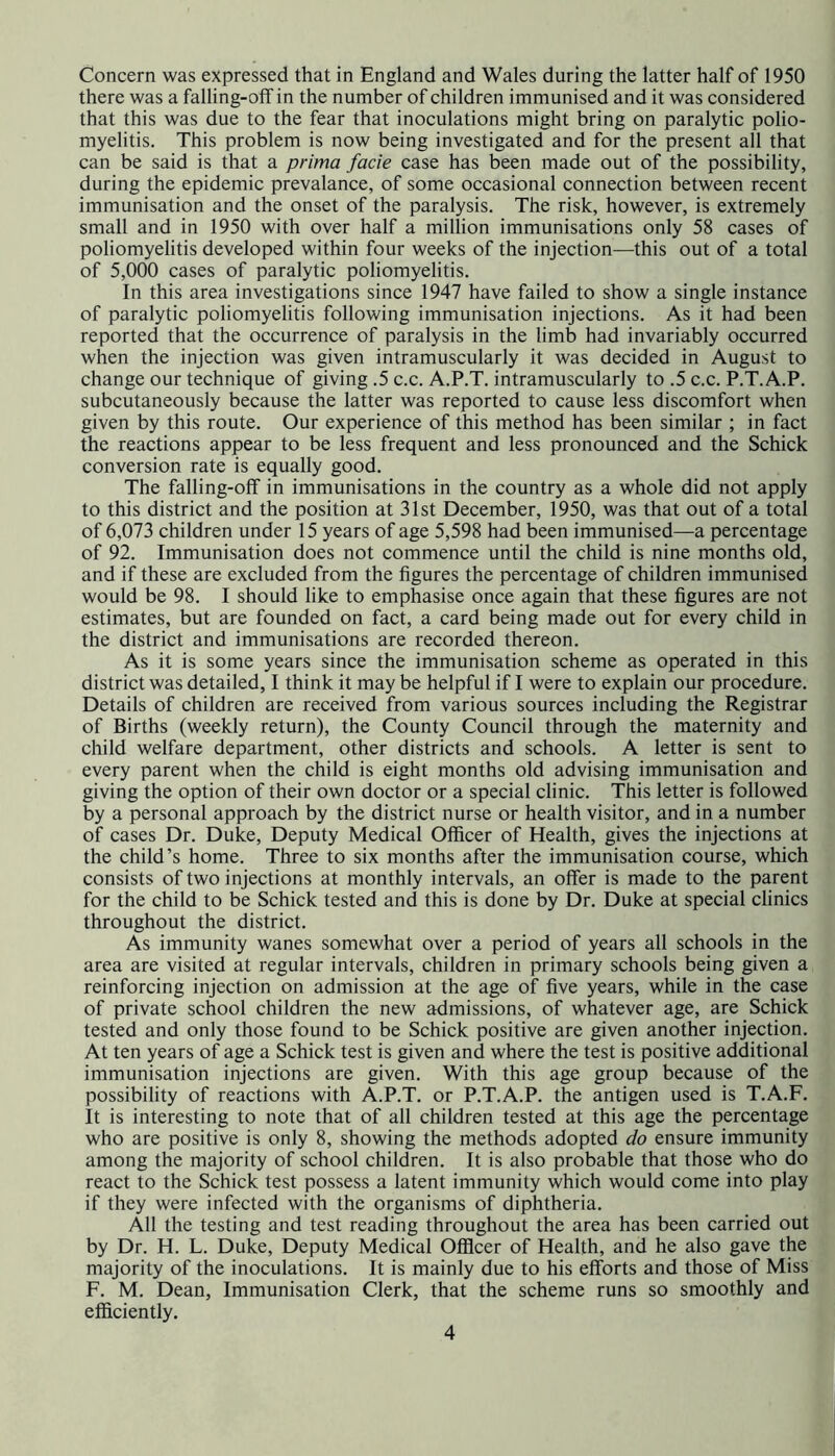 there was a falling-off in the number of children immunised and it was considered that this was due to the fear that inoculations might bring on paralytic polio- myelitis. This problem is now being investigated and for the present all that can be said is that a prima facie case has been made out of the possibility, during the epidemic prevalance, of some occasional connection between recent immunisation and the onset of the paralysis. The risk, however, is extremely small and in 1950 with over half a million immunisations only 58 cases of poliomyelitis developed within four weeks of the injection—this out of a total of 5,000 cases of paralytic poliomyelitis. In this area investigations since 1947 have failed to show a single instance of paralytic poliomyelitis following immunisation injections. As it had been reported that the occurrence of paralysis in the limb had invariably occurred when the injection was given intramuscularly it was decided in August to change our technique of giving .5 c.c. A.P.T. intramuscularly to .5 c.c. P.T.A.P. subcutaneously because the latter was reported to cause less discomfort when given by this route. Our experience of this method has been similar ; in fact the reactions appear to be less frequent and less pronounced and the Schick conversion rate is equally good. The falling-off in immunisations in the country as a whole did not apply to this district and the position at 31st December, 1950, was that out of a total of 6,073 children under 15 years of age 5,598 had been immunised—a percentage of 92. Immunisation does not commence until the child is nine months old, and if these are excluded from the figures the percentage of children immunised would be 98. I should like to emphasise once again that these figures are not estimates, but are founded on fact, a card being made out for every child in the district and immunisations are recorded thereon. As it is some years since the immunisation scheme as operated in this district was detailed, I think it may be helpful if I were to explain our procedure. Details of children are received from various sources including the Registrar of Births (weekly return), the County Council through the maternity and child welfare department, other districts and schools. A letter is sent to every parent when the child is eight months old advising immunisation and giving the option of their own doctor or a special clinic. This letter is followed by a personal approach by the district nurse or health visitor, and in a number of cases Dr. Duke, Deputy Medical Officer of Health, gives the injections at the child’s home. Three to six months after the immunisation course, which consists of two injections at monthly intervals, an offer is made to the parent for the child to be Schick tested and this is done by Dr. Duke at special clinics throughout the district. As immunity wanes somewhat over a period of years all schools in the area are visited at regular intervals, children in primary schools being given a reinforcing injection on admission at the age of five years, while in the case of private school children the new admissions, of whatever age, are Schick tested and only those found to be Schick positive are given another injection. At ten years of age a Schick test is given and where the test is positive additional immunisation injections are given. With this age group because of the possibility of reactions with A.P.T. or P.T.A.P. the antigen used is T.A.F. It is interesting to note that of all children tested at this age the percentage who are positive is only 8, showing the methods adopted do ensure immunity among the majority of school children. It is also probable that those who do react to the Schick test possess a latent immunity which would come into play if they were infected with the organisms of diphtheria. All the testing and test reading throughout the area has been carried out by Dr. H. L. Duke, Deputy Medical Officer of Health, and he also gave the majority of the inoculations. It is mainly due to his efforts and those of Miss F. M. Dean, Immunisation Clerk, that the scheme runs so smoothly and efficiently. 4