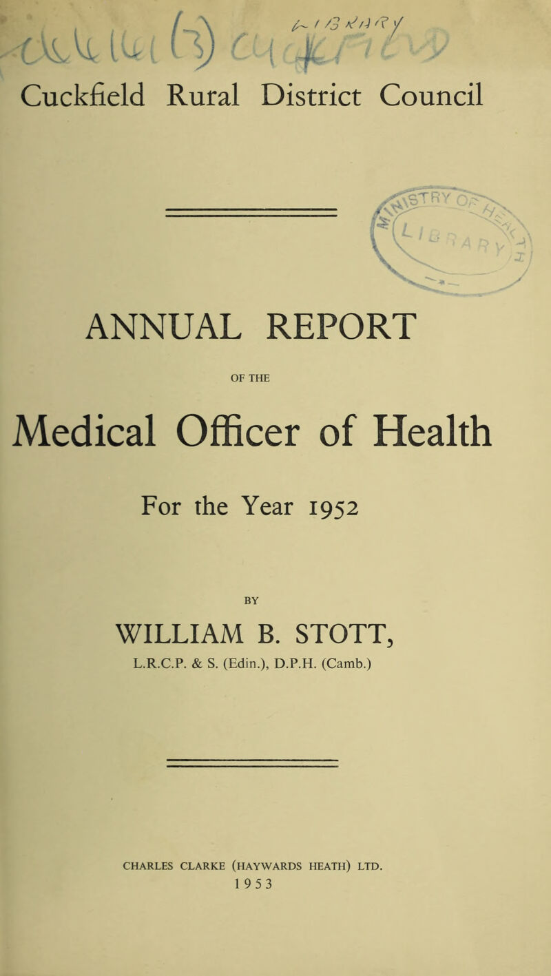 ANNUAL REPORT OF THE Medical Officer of Health For the Year 1952 BY WILLIAM B. STOTT, L.R.C.P. & S. (Edin.), D.P.H. (Camb.) CHARLES CLARKE (HAYWARDS HEATH) LTD.