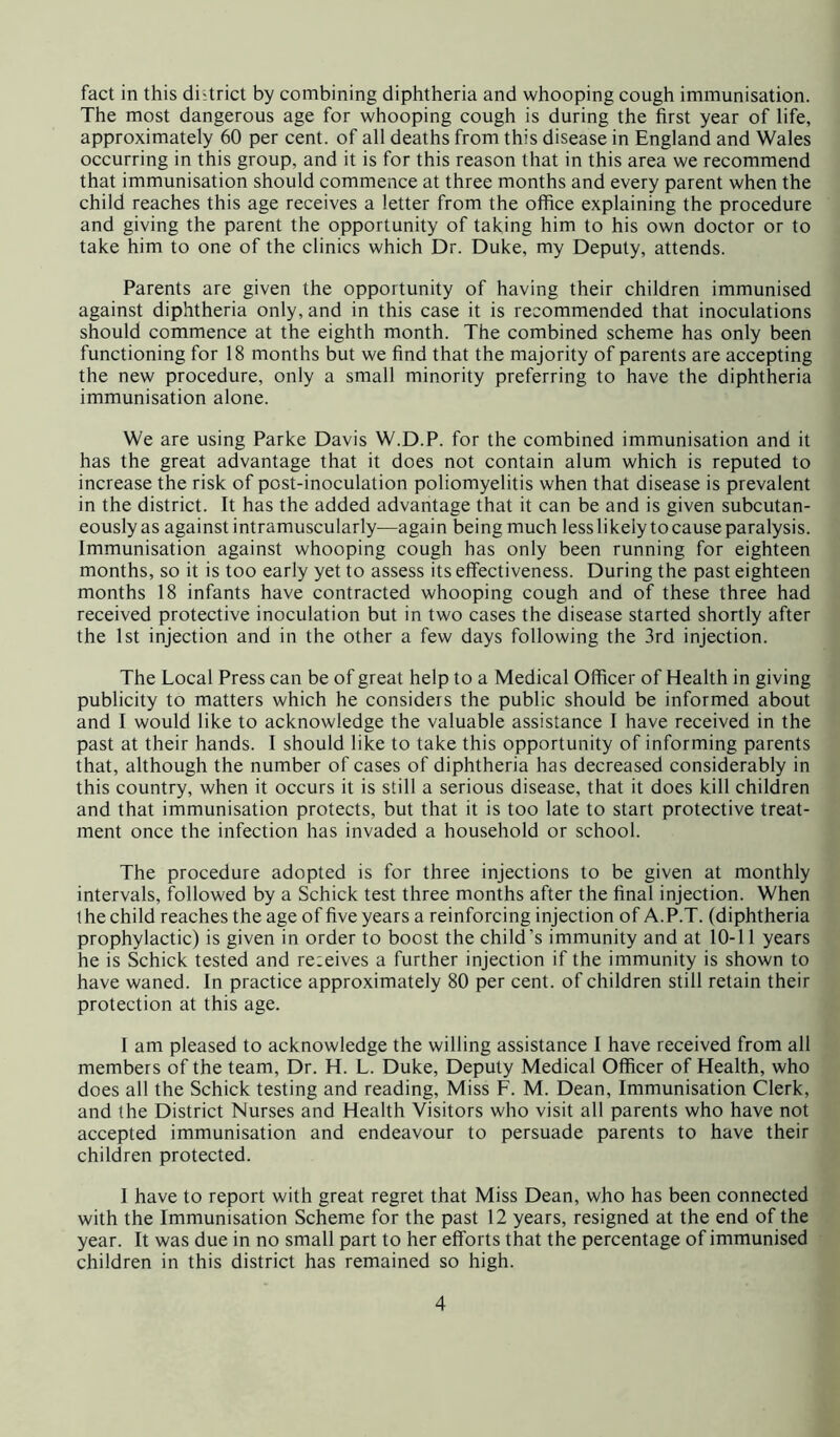 fact in this district by combining diphtheria and whooping cough immunisation. The most dangerous age for whooping cough is during the first year of life, approximately 60 per cent, of all deaths from this disease in England and Wales occurring in this group, and it is for this reason that in this area we recommend that immunisation should commence at three months and every parent when the child reaches this age receives a letter from the office explaining the procedure and giving the parent the opportunity of taking him to his own doctor or to take him to one of the clinics which Dr. Duke, my Deputy, attends. Parents are given the opportunity of having their children immunised against diphtheria only, and in this case it is recommended that inoculations should commence at the eighth month. The combined scheme has only been functioning for 18 months but we find that the majority of parents are accepting the new procedure, only a small minority preferring to have the diphtheria immunisation alone. We are using Parke Davis W.D.P. for the combined immunisation and it has the great advantage that it does not contain alum which is reputed to increase the risk of post-inoculation poliomyelitis when that disease is prevalent in the district. It has the added advantage that it can be and is given subcutan- eously as against intramuscularly—again being much less likely to cause paralysis. Immunisation against whooping cough has only been running for eighteen months, so it is too early yet to assess its effectiveness. During the past eighteen months 18 infants have contracted whooping cough and of these three had received protective inoculation but in two cases the disease started shortly after the 1st injection and in the other a few days following the 3rd injection. The Local Press can be of great help to a Medical Officer of Health in giving publicity to matters which he considers the public should be informed about and I would like to acknowledge the valuable assistance 1 have received in the past at their hands. I should like to take this opportunity of informing parents that, although the number of cases of diphtheria has decreased considerably in this country, when it occurs it is still a serious disease, that it does kill children and that immunisation protects, but that it is too late to start protective treat- ment once the infection has invaded a household or school. The procedure adopted is for three injections to be given at monthly intervals, followed by a Schick test three months after the final injection. When the child reaches the age of five years a reinforcing injection of A.P.T. (diphtheria prophylactic) is given in order to boost the child’s immunity and at 10-11 years he is Schick tested and re:eives a further injection if the immunity is shown to have waned. In practice approximately 80 per cent, of children still retain their protection at this age. 1 am pleased to acknowledge the willing assistance 1 have received from all members of the team. Dr. H. L. Duke, Deputy Medical Officer of Health, who does all the Schick testing and reading. Miss F. M. Dean, Immunisation Clerk, and the District Nurses and Health Visitors who visit all parents who have not accepted immunisation and endeavour to persuade parents to have their children protected. 1 have to report with great regret that Miss Dean, who has been connected with the Immunisation Scheme for the past 12 years, resigned at the end of the year. It was due in no small part to her efforts that the percentage of immunised children in this district has remained so high.