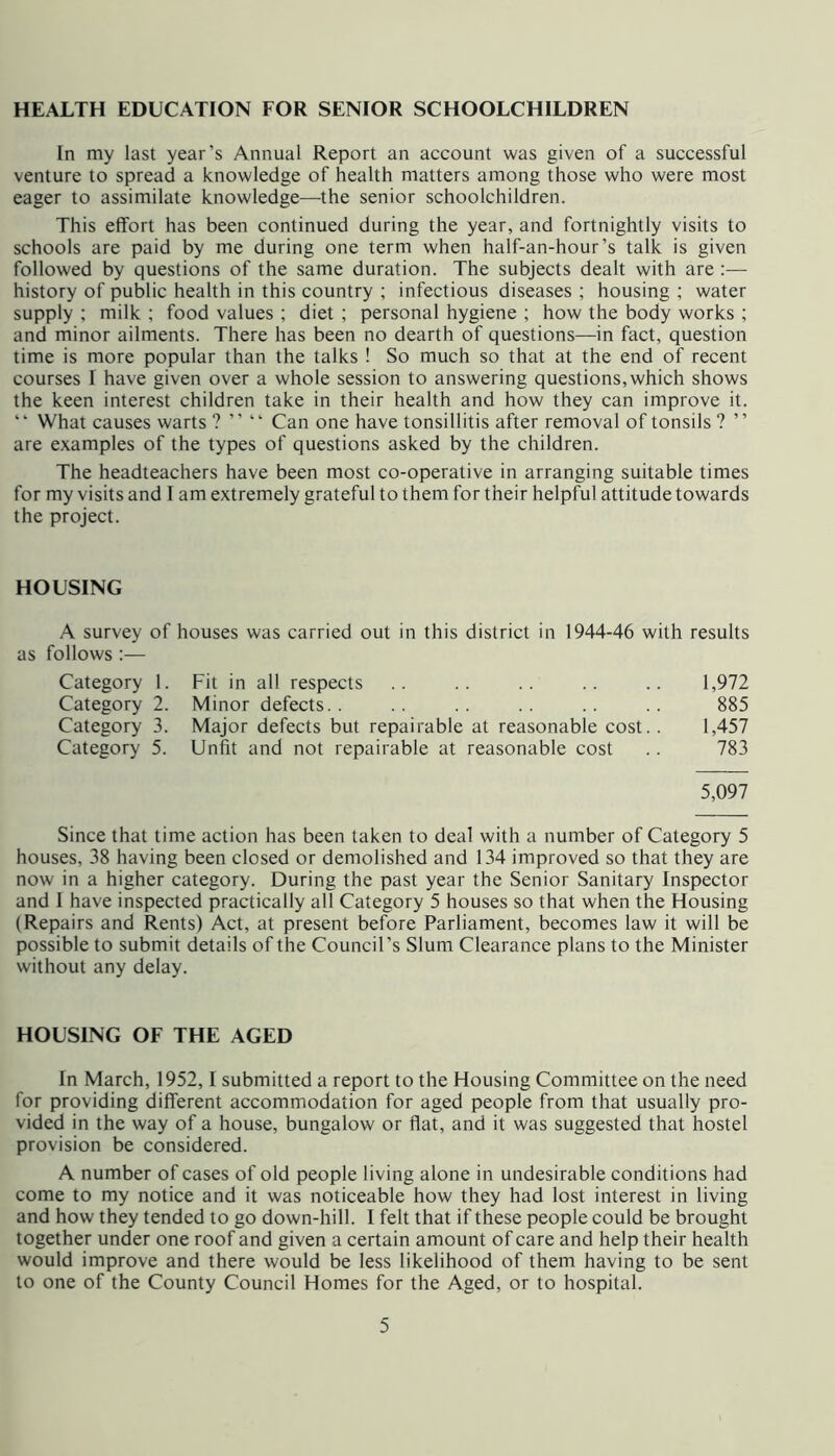 HEALTH EDUCATION FOR SENIOR SCHOOLCHILDREN In my last year’s Annual Report an account was given of a successful venture to spread a knowledge of health matters among those who were most eager to assimilate knowledge—^the senior schoolchildren. This effort has been continued during the year, and fortnightly visits to schools are paid by me during one term when half-an-hour’s talk is given followed by questions of the same duration. The subjects dealt with are:— history of public health in this country ; infectious diseases ; housing ; water supply ; milk ; food values ; diet ; personal hygiene ; how the body works ; and minor ailments. There has been no dearth of questions—in fact, question time is more popular than the talks ! So much so that at the end of recent courses I have given over a whole session to answering questions,which shows the keen interest children take in their health and how they can improve it. ‘ ‘ What causes warts ? ” “ Can one have tonsillitis after removal of tonsils ? ’ ’ are examples of the types of questions asked by the children. The headteachers have been most co-operative in arranging suitable times for my visits and I am extremely grateful to them for their helpful attitude towards the project. HOUSING A survey of houses was carried out in this district in 1944-46 with results as follows ;— Category 1. Fit in all respects .. .. .. .. .. 1,972 Category 2. Minor defects.. .. .. .. .. .. 885 Category 3. Major defects but repairable at reasonable cost.. 1,457 Category 5. Unfit and not repairable at reasonable cost .. 783 5,097 Since that time action has been taken to deal with a number of Category 5 houses, 38 having been closed or demolished and 134 improved so that they are now in a higher category. During the past year the Senior Sanitary Inspector and I have inspected practically all Category 5 houses so that when the Housing (Repairs and Rents) Act, at present before Parliament, becomes law it will be possible to submit details of the Council’s Slum Clearance plans to the Minister without any delay. HOUSING OF THE AGED In March, 1952,1 submitted a report to the Housing Committee on the need for providing different accommodation for aged people from that usually pro- vided in the way of a house, bungalow or flat, and it was suggested that hostel provision be considered. A number of cases of old people living alone in undesirable conditions had come to my notice and it was noticeable how they had lost interest in living and how they tended to go down-hill. I felt that if these people could be brought together under one roof and given a certain amount of care and help their health would improve and there would be less likelihood of them having to be sent to one of the County Council Homes for the Aged, or to hospital.