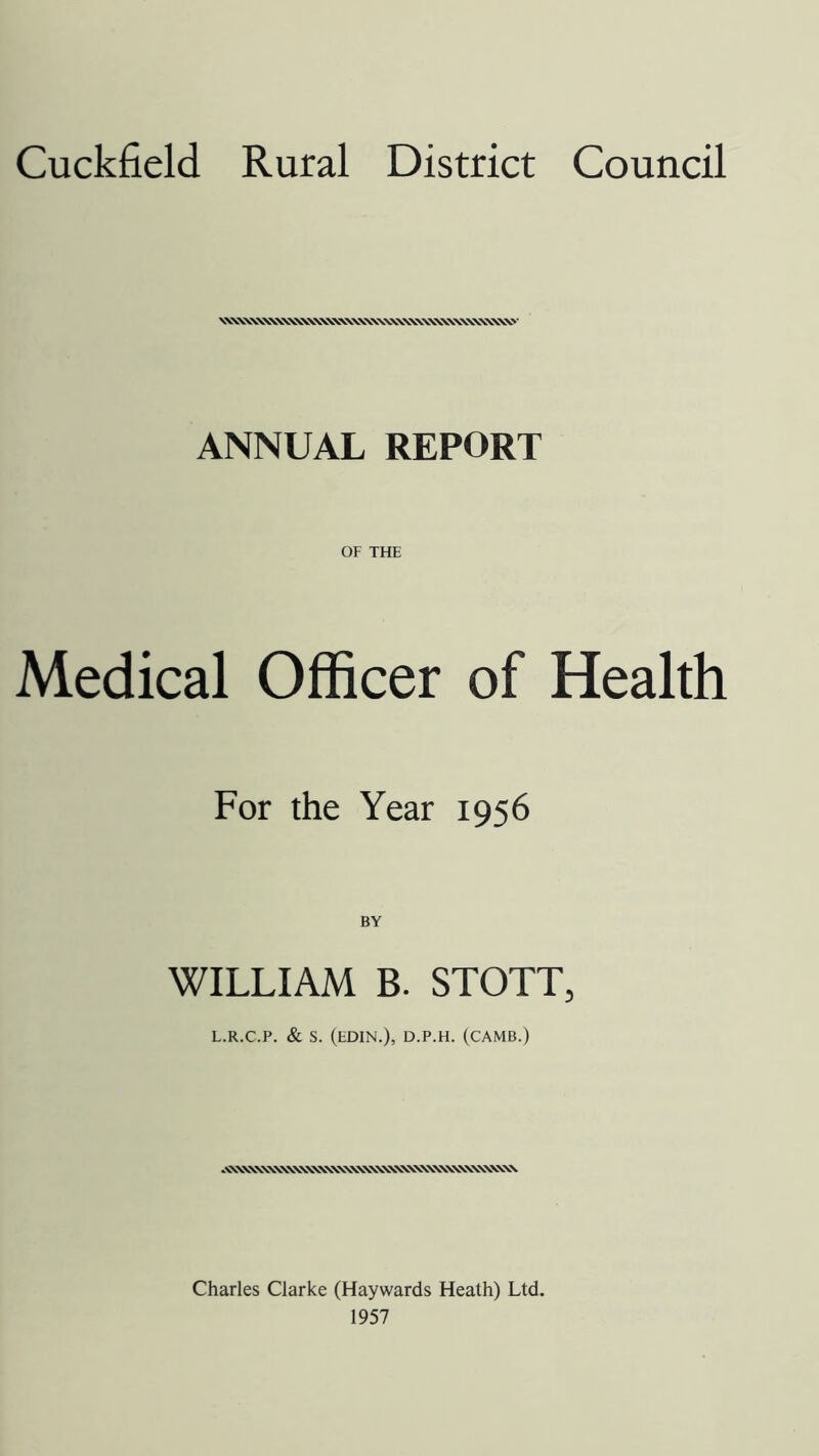 Cuckfield Rural District Council ANNUAL REPORT OF THE Medical Officer of Health For the Year 1956 BY WILLIAM B. STOTT, L.R.C.P. & S. (EDIN.), D.P.H. (CAMB.) Charles Clarke (Haywards Heath) Ltd. 1957