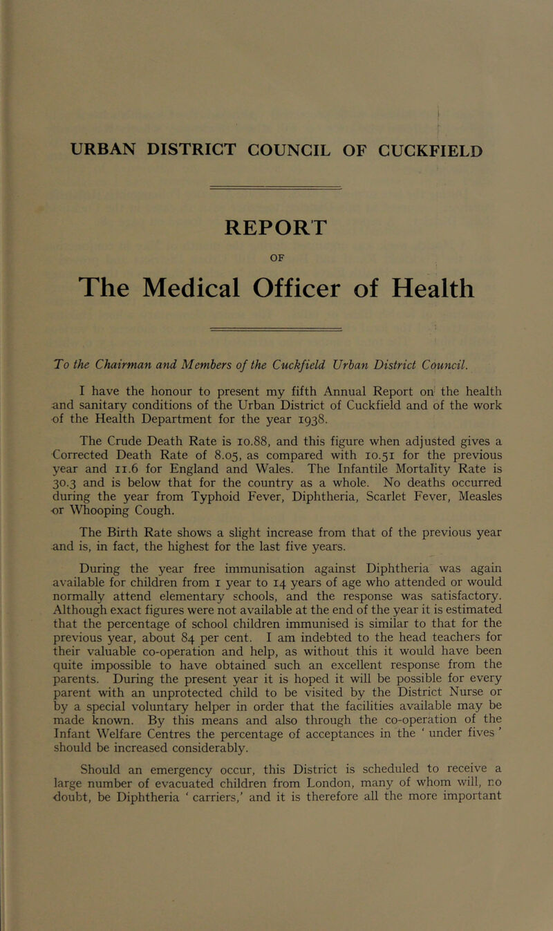 r. URBAN DISTRICT COUNCIL OF CUCKFIELD REPORT OF The Medical Officer of Health To the Chairman and Members of the Cuckfield Urban District Council. I have the honour to present my fifth Annual Report oh the health and sanitary conditions of the Urban District of Cuckfield and of the work of the Health Department for the year 1938. The Crude Death Rate is 10.88, and this figure when adjusted gives a Corrected Death Rate of 8.05, as compared with 10.51 for the previous year and 11.6 for England and Wales. The Infantile Mortality Rate is 30.3 and is below that for the country as a whole. No deaths occurred during the year from Typhoid Fever, Diphtheria, Scarlet Fever, Measles or Whooping Cough. The Birth Rate shows a slight increase from that of the previous year and is, in fact, the highest for the last five years. During the year free immunisation against Diphtheria was again available for children from i year to 14 years of age who attended or would normally attend elementary schools, and the response was satisfactory. Although exact figures were not available at the end of the year it is estimated that the percentage of school children immunised is similar to that for the previous year, about 84 per cent. I am indebted to the head teachers for their valuable co-operation and help, as without this it would have been quite impossible to have obtained such an excellent response from the parents. During the present year it is hoped it will be possible for every parent with an unprotected child to be visited by the District Nurse or by a special voluntary helper in order that the facilities available may be made known. By this means and also through the co-operation of the Infant Welfare Centres the percentage of acceptances in the ‘ under fives ' should be increased considerably. Should an emergency occur, this District is scheduled to receive a large number of evacuated children from London, many of whom will, no doubt, be Diphtheria ‘ carriers,' and it is therefore all the more important