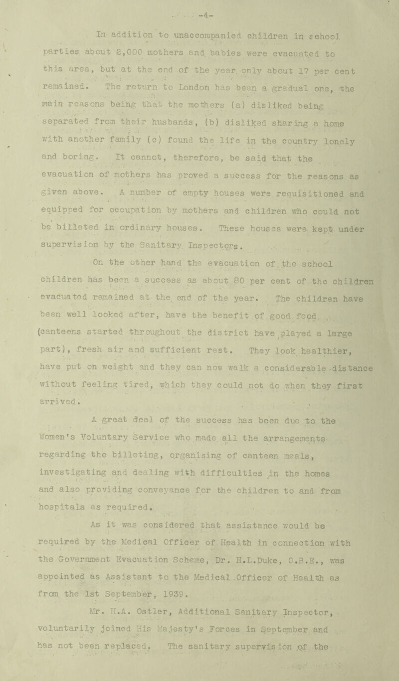 parties about 2,000 mothers and babies were evacuat.ed to this area, but at the end of the year, only about 17 per cent remained. The return to London has been a gradual one, the main reasons being that the mothers (a) disliked being separated from their husbands, (b) disliked sharing a home with another family (c) found the life in the country lonely and boring. It cannot, therefore, be said that the evacuation of mothers has proved a success for the reasons as given above. A number of empty houses were requisitioned and \ equipped for occupation by mothers and children who could not be billeted in ordinary houses. These houses were^ kept; under supervision by the Sanitary. Inspectors. . On the other hand the evacuation of,.the school children has been a success as about 80.per cent of the children evacuated remained at the. end of the year,' , The children have been well looked after, have the benefit of ..good. food. ; (canteens started throughout the district have^played a large part), fresh air and sufficient rest. They look.healthier, have put on weight and they can now walk a considerable-distance v^ithout feeling tired, which they could not do when they first arrived. .. - A great deal of the success has been due to the C • w r ■ * Women’s Voluntary Service v^ho made .all the drrangemepts- regarding the billeting, organising of canteen meals, investigating and dealing with difficulties in the homes and also providing conveyance for the children to and from hospitals as required. As it was considered that assistance would be required by the Medical Officer of Health in connection with the Government Evacuation Scheme, Dr. H.L.Duke, O.B.E., was appointed as Assistant ,to the Medical,.Officer of Health as ■■ I*::.' from the ist September, 1939. Mr. H.A. Ostler, Additional Sanitary Inspector, ^ voluntarily joined His Majesty’s ..Forces in September, and- .. has not been replaced. . The sanitary supervision :pf the