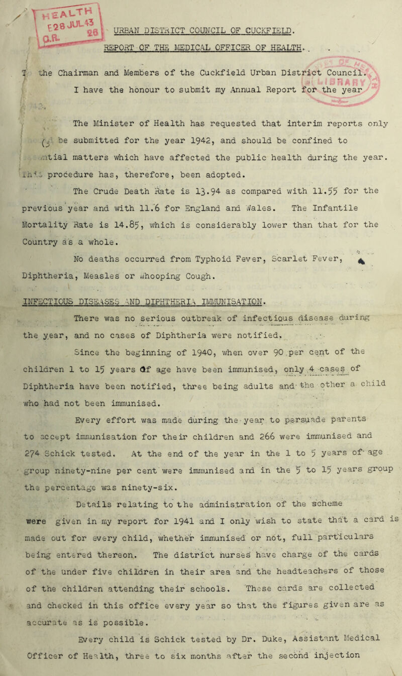 URBAN DISTRICT COUNCIL OF CUCKFIELD. T the Chairman and Members of the Cuckfield Urban District Council. f f L I B RAIi i I have the honour to submit my Annual Report for the year The Minister of Health has requested that interim reports only be submitted for the year 1942, and should be confined to itial matters which have affected the public health during the year, into procedure has, therefore, been adopted. The Crude Death Rate is 13*94 as compared with 11.55 for the previous year and with 11.’6 for England and Wales. The Infantile Mortality Rate is 14.85, which is considerably lower than that for the Country as a whole. No deaths occurred from Typhoid Fever, Scarlet Fever, ^ Diphtheria, Measles or Whooping Cough. INFECTIOUS DISEASES AND DIPHTHERIA IMMUNISATION. There was no serious outbreak of infectious disease during the year, and no cases of Diphtheria were notified. . Since the beginning of 1940, when over 90 per cent of the children 1 to 15 years $f age have been immunised, only 4 cases of Diphtheria have been notified, three being adults and-the. other a child who had not been immunised. Every effort was made during the year to persuade parents to accept immunisation for their children and 266 were immunised and 274 Schick tested. At the end of the year in the 1 to 5 years of- age group ninety-nine per cent were immunised and In the 5 to 15 years group the percentage was ninety-six. Details relating to the administration of the -scheme were given in my report for 1941 and I only wish to state that a card is made out for every child, whether immunised or not, full particulars being entered thereon. The district nurses' have charge of the cards / • * - of the under five children in their area and the headteachers of those of the children attending their schools. These cards are collected and checked in this office every year so that the figures given are as accurate as is possible. Every child is Schick tested by Dr. Duke, Assistant Medical Officer of Health, three to six months after the second injection