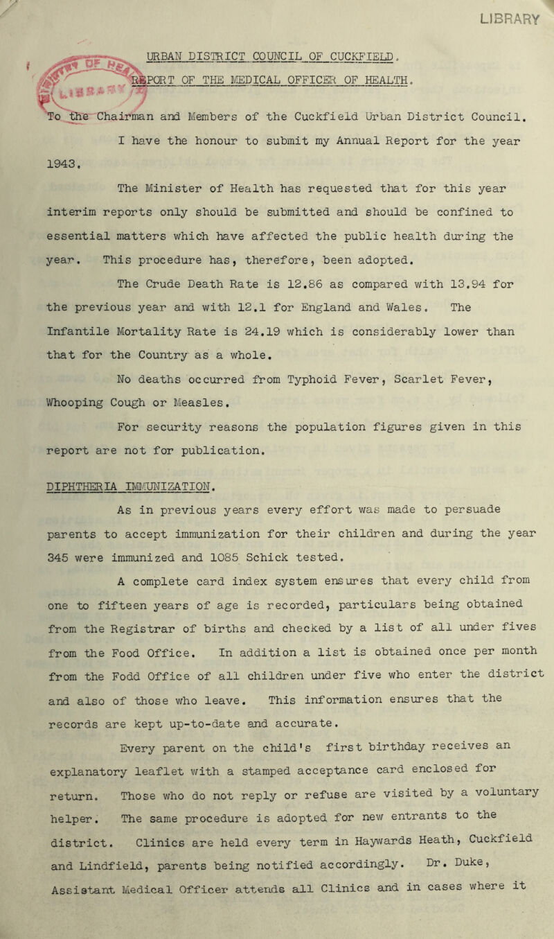 LIBRARY URBAN DISTRICT COUNCIL OF CUCKFIELD. PORT OF THE MEDICAL OFFICER OF HEALTH, ’o the Chairman and Members of the Cuckfield Urban District Council. I have the honour to submit my Annual Report for the year 1943, The Minister of Health has requested that for this year interim reports only should be submitted and should be confined to essential matters which have affected the public health during the year. This procedure has, therefore, been adopted. The Crude Death Rate is 12,86 as compared with 13.94 for the previous year and with 12.1 for England and Wales, The Infantile Mortality Rate is 24.19 which is considerably lower than that for the Country as a whole. No deaths occurred from Typhoid Fever, Scarlet Fever, Whooping Cough or Measles. For security reasons the population figures given in this report are not for publication. DIPHTHERIA IMMUNIZATION. As in previous years every effort was made to persuade parents to accept immunization for their children and during the year 345 were immunized and 1085 Schick tested. A complete card index system ensures that every child from one to fifteen years of age is recorded, particulars being obtained from the Registrar of births and checked by a list of all under fives from the Food Office. In addition a list is obtained once per month from the Fodd Office of all children under five who enter the district and also of those who leave. This information ensures that the records are kept up-to-date and accurate. Every parent on the child’s first birthday receives an explanatory leaflet with a stamped acceptance card enclosed for return. Those who do not reply or refuse are visited by a voluntary helper. The same procedure is adopted, for new entrants to the district. Clinics are held every term in Haywards Heath, Cuckfield and Lindfield, parents being notified accordingly. Dr. Duke, Assistant Medical Officer* attends all Clinics and in cases where it