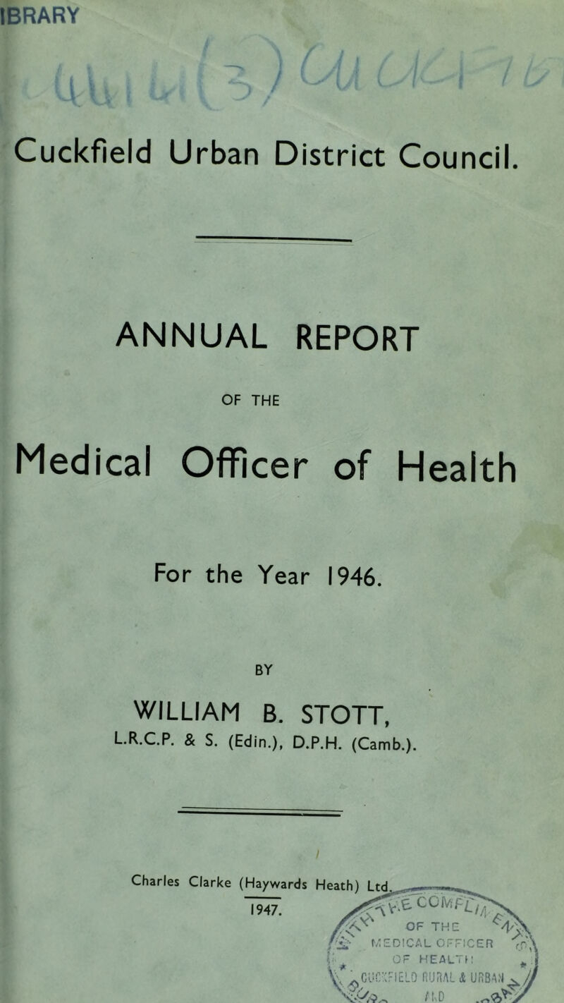 IBRARY Cuckfield Urban District Council. ANNUAL REPORT OF THE Medical Officer of Health For the Year 1946. WILLIAM B. STOTT, L.R.C.P. & S. (Edin.), D.P.H. (Camb.). Charles Clarke (Haywards 1947. Heath) Ltd