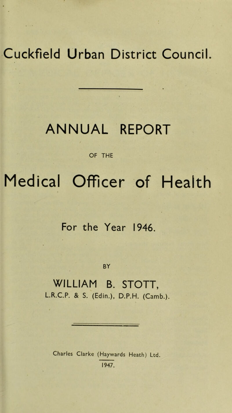 Cuckfield Urban District Council. ANNUAL REPORT OF THE Medical Officer of Health For the Year 1946. BY WILLIAM B. STOTT, L.R.C.P. & S. (Edin.), D.P.H. (Camb.). Charles Clarke (Haywards Heath) Ltd. 1947.