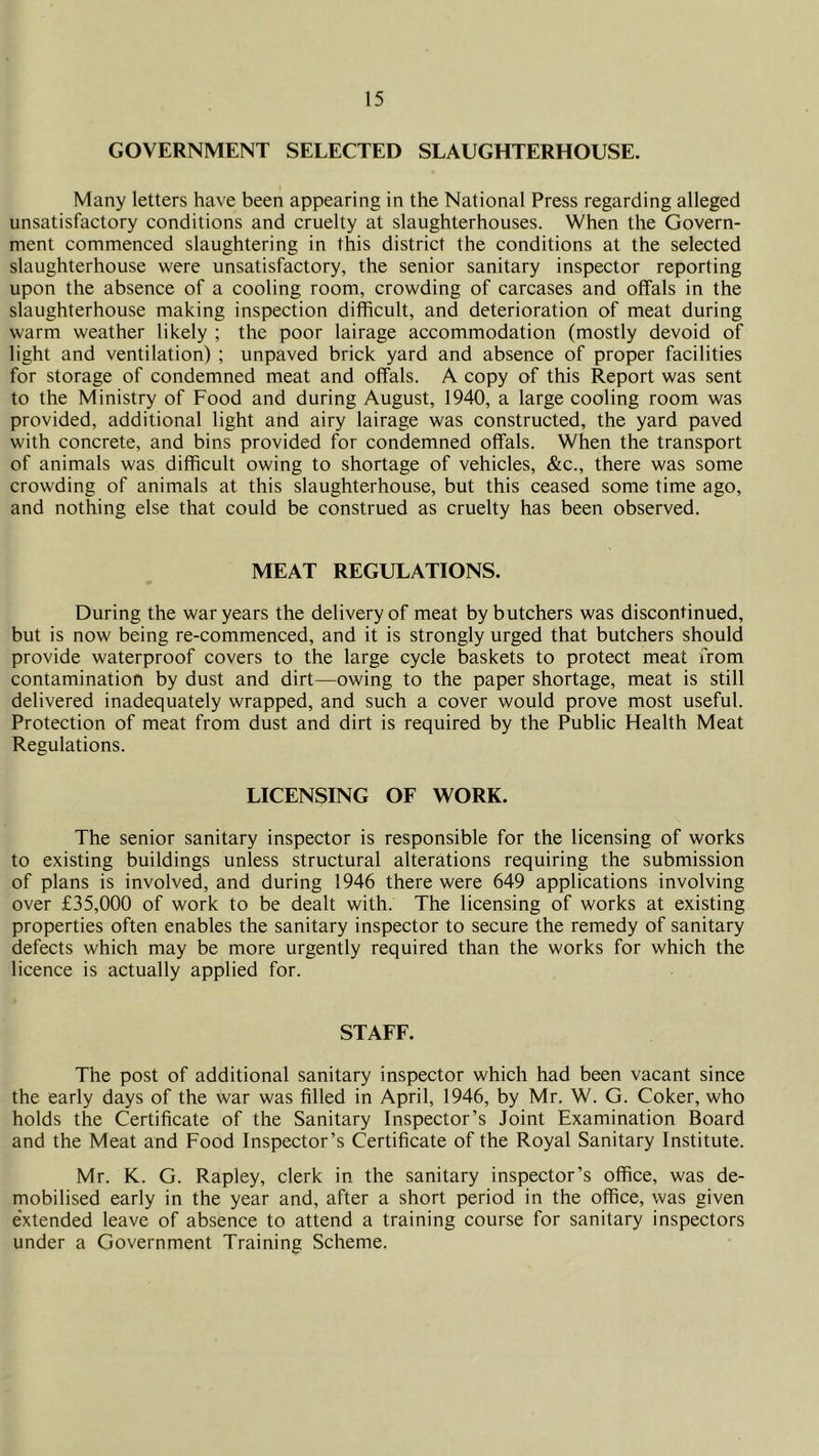 GOVERNMENT SELECTED SLAUGHTERHOUSE. Many letters have been appearing in the National Press regarding alleged unsatisfactory conditions and cruelty at slaughterhouses. When the Govern- ment commenced slaughtering in this district the conditions at the selected slaughterhouse were unsatisfactory, the senior sanitary inspector reporting upon the absence of a cooling room, crowding of carcases and offals in the slaughterhouse making inspection difficult, and deterioration of meat during warm weather likely ; the poor lairage accommodation (mostly devoid of light and ventilation) ; unpaved brick yard and absence of proper facilities for storage of condemned meat and offals. A copy of this Report was sent to the Ministry of Food and during August, 1940, a large cooling room was provided, additional light and airy lairage was constructed, the yard paved with concrete, and bins provided for condemned offals. When the transport of animals was difficult owing to shortage of vehicles, &c., there was some crowding of animals at this slaughterhouse, but this ceased some time ago, and nothing else that could be construed as cruelty has been observed. MEAT REGULATIONS. During the war years the delivery of meat by butchers was discontinued, but is now being re-commenced, and it is strongly urged that butchers should provide waterproof covers to the large cycle baskets to protect meat from contamination by dust and dirt—owing to the paper shortage, meat is still delivered inadequately wrapped, and such a cover would prove most useful. Protection of meat from dust and dirt is required by the Public Health Meat Regulations. LICENSING OF WORK. The senior sanitary inspector is responsible for the licensing of works to existing buildings unless structural alterations requiring the submission of plans is involved, and during 1946 there were 649 applications involving over £35,000 of work to be dealt with. The licensing of works at existing properties often enables the sanitary inspector to secure the remedy of sanitary defects which may be more urgently required than the works for which the licence is actually applied for. STAFF. The post of additional sanitary inspector which had been vacant since the early days of the war was filled in April, 1946, by Mr. W. G. Coker, who holds the Certificate of the Sanitary Inspector’s Joint Examination Board and the Meat and Food Inspector’s Certificate of the Royal Sanitary Institute. Mr. K. G. Rapley, clerk in the sanitary inspector’s office, was de- mobilised early in the year and, after a short period in the office, was given extended leave of absence to attend a training course for sanitary inspectors under a Government Training Scheme.