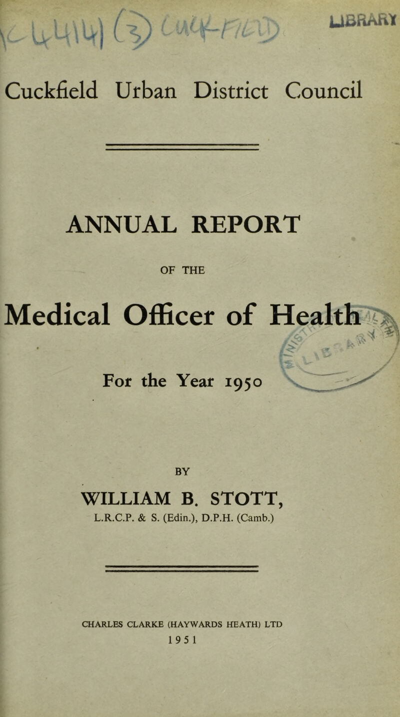 UBRASa Cuckfield Urban District Council ANNUAL REPORT OF THE Medical Officer of Health For the Year 1950 BY WILLIAM B. STOTT, L.R.C.P. & S. (Edin.), D.P.H. (Camb.) CHARLES CLARKE (HAYWARDS HEATH) LTD 195 1