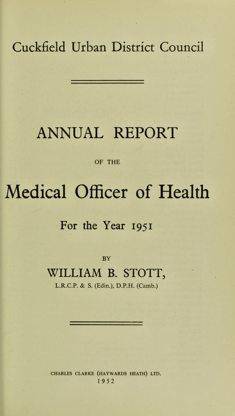 Cuckfield Urban District Council ANNUAL REPORT OF THE Medical Officer of Health For the Year 1951 BY WILLIAM B. STOTT, L.R.C.P. & S. (Edin.), D.P.H. (Camb.) CHARLES CLARKE (HAYWARDS HEATH) LTD. 1952