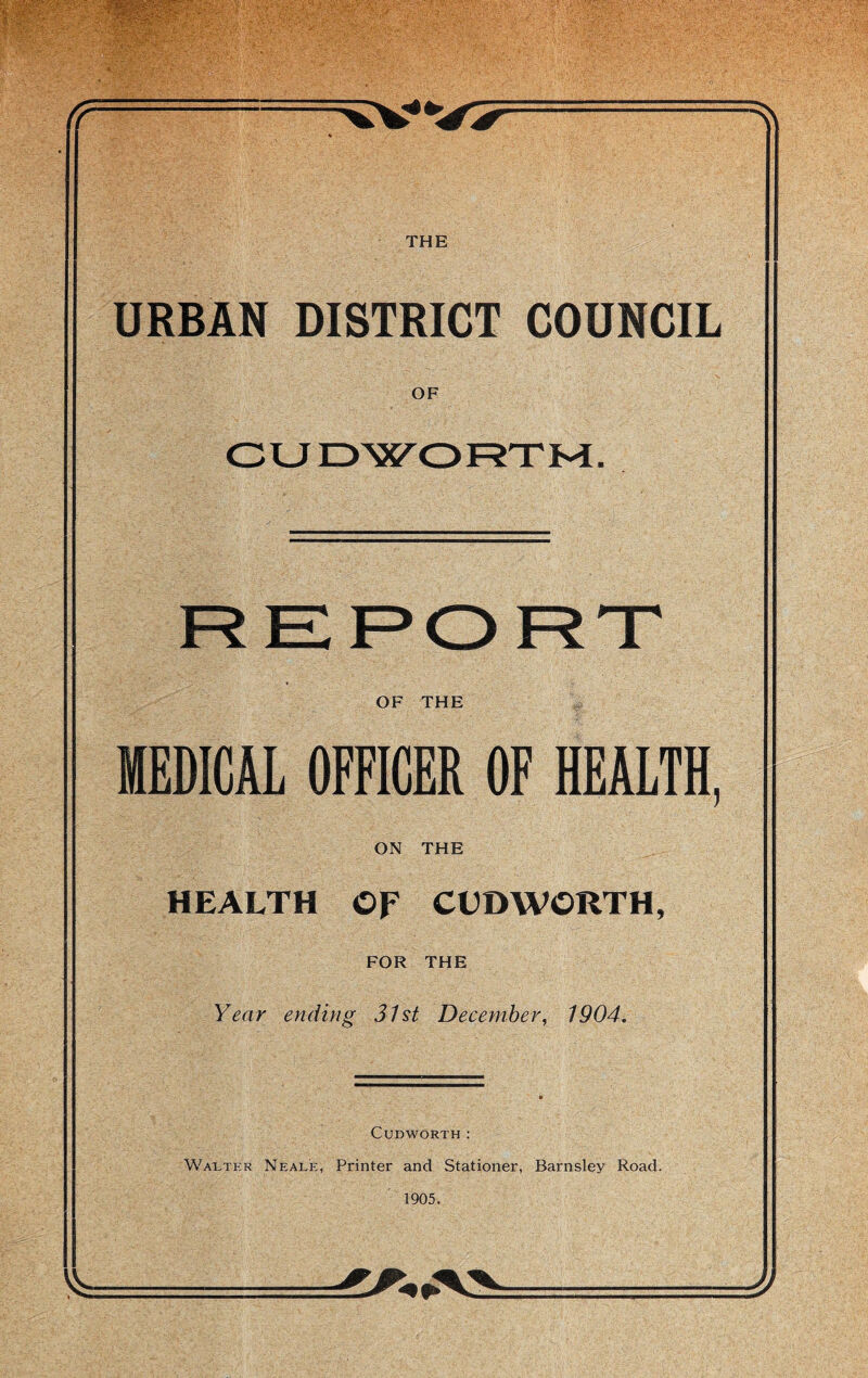 THE URBAN DISTRICT COUNCIL OF CUDWORXM. OF THE MEDICAL OFFICER OF HEALTH, ON THE HEALTH OF CUDWORTH, FOR THE Year ending 31st December, 1904. CUDWORTH: WA1.TER Neale, Printer and Stationer, Barnsley Road. 1905.