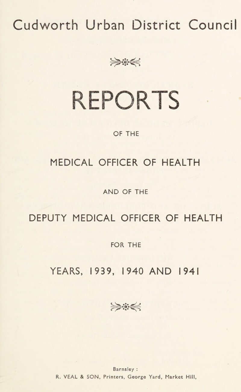 REPORTS OF THE MEDICAL OFFICER OF HEALTH AND OF THE DEPUTY MEDICAL OFFICER OF HEALTH FOR THE YEARS. 1939, 1940 AND 1941 Barnsley : R. VEAL & SON, Printers, George Yard, Market Hill,