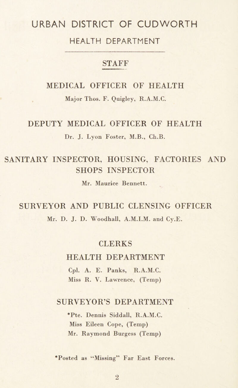 URBAN DISTRICT OF CUDWORTH HEALTH DEPARTMENT STAFF MEDICAL OFFICER OF HEALTH Major Thos. F. Quigley, R.A.M.C. DEPUTY MEDICAL OFFICER OF HEALTH Dr. J. Lyon Foster, M.B., Ch.B. SANITARY INSPECTOR, HOUSING, FACTORIES AND SHOPS INSPECTOR Mr. Maurice Bennett. SURVEYOR AND PUBLIC CLENSING OFFICER Mr. D. J. D. Woodhall, A.M.I.M. and Cy.E. CLERKS HEALTH DEPARTMENT Cpl. A. E. Panks, R.A.M.C. Miss R. V. Lawrence, (Temp) SURVEYOR’S DEPARTMENT *Pte. Dennis Siddall, R.A.M.C. Miss Eileen Cope, (Temp) Mr. Raymond Burgess (Temp) ^Posted as “Missing” Ear East Forces. ‘2