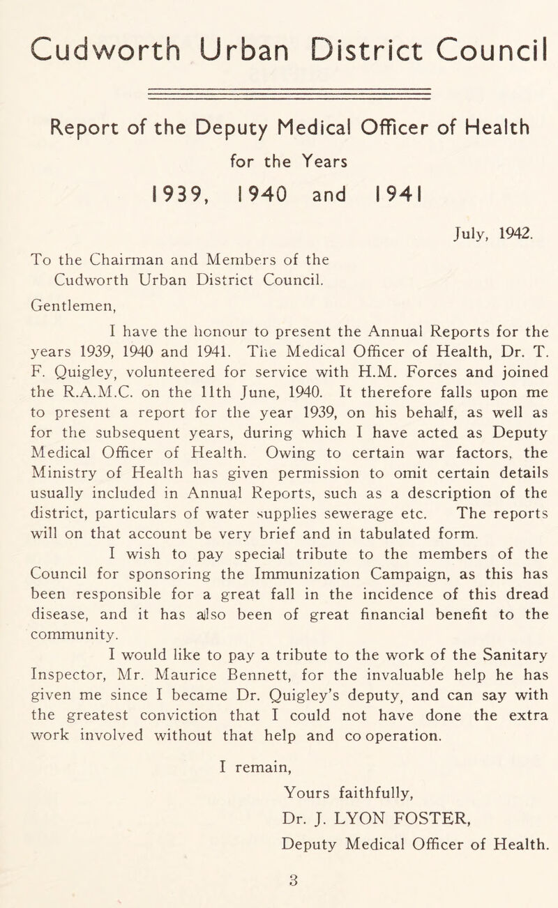 Report of the Deputy Medical Officer of Health for the Years 1939, 1940 and 1941 To the Chairman and Members of the Cudworth Urban District Council. July, 1942. Gentlemen, I have the honour to present the Annual Reports for the years 1939, 1940 and 1941. The Medical Officer of Health, Dr. T. F. Quigley, volunteered for service with H.M. Forces and joined the R.A.M.C. on the 11th June, 1940. It therefore falls upon me to present a report for the year 1939, on his behailf, as well as for the subsequent years, during which I have acted as Deputy Medical Officer of Health. Owing to certain war factors, the Ministry of Health has given permission to omit certain details usually included in Annual Reports, such as a description of the district, particulars of water supplies sewerage etc. The reports will on that account be very brief and in tabulated form. I wish to pay special tribute to the members of the Council for sponsoring the Immunization Campaign, as this has been responsible for a great fall in the incidence of this dread disease, and it has ajlso been of great financial benefit to the community. I would like to pay a tribute to the work of the Sanitary Inspector, Mr. Maurice Bennett, for the invaluable help he has given me since I became Dr. Quigley’s deputy, and can say with the greatest conviction that I could not have done the extra work involved without that help and co operation. I remain, Yours faithfully. Dr. J. LYON FOSTER, Deputy Medical Officer of Health.