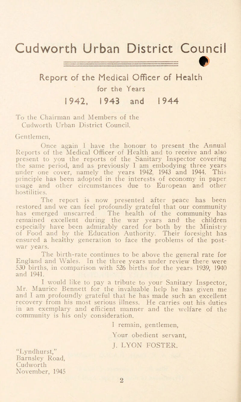 Report of the Medical Officer of Health for the Years 1942, 1943 and 1944 To the Chairman and Members of the Cudworth Urban District Council. Gentlemen, Once again 1 have the honour to present the Annual Reports of the Medical Officer of Health and to receive and also present to you the reports of the Sanitary Inspector covering the same period, and as previously I am embodying three years under one cover, namely the years 1942, 1943 and 1944. This principle has been adopted in the interests of economy in paper usage and other circumstances due to European and other hostilities. The report is now presented after peace has been restored and we can feel profoundly grateful that our community has emerged unscarred. The health of the community has remained excellent during the war years and the children especially have been admirably cared for both by the Ministry of Food and by the Education Authority. Their foresight has ensured a healthy generation to face the problems of the post- war years. The birth-rate continues to be above the general rate for England and Wales. In the three years under review there were 530 births, in comparison with 526 births for the years 1939, 1940 and 1941. I would like to pay a tribute to your Sanitary Inspector, Mr. Maurice Bennett for the invaluable help he has given me and I am profoundly grateful that he has made such an excellent recovery from his most serious illness. He carries out his duties in an exemplary and efficient manner and the welfare of the community is his only consideration. I remain, gentlemen, Your obedient servant, 1. LYON FOSTER. “Lyndhurst,” Barnsley Road, Cudworth November, 1945