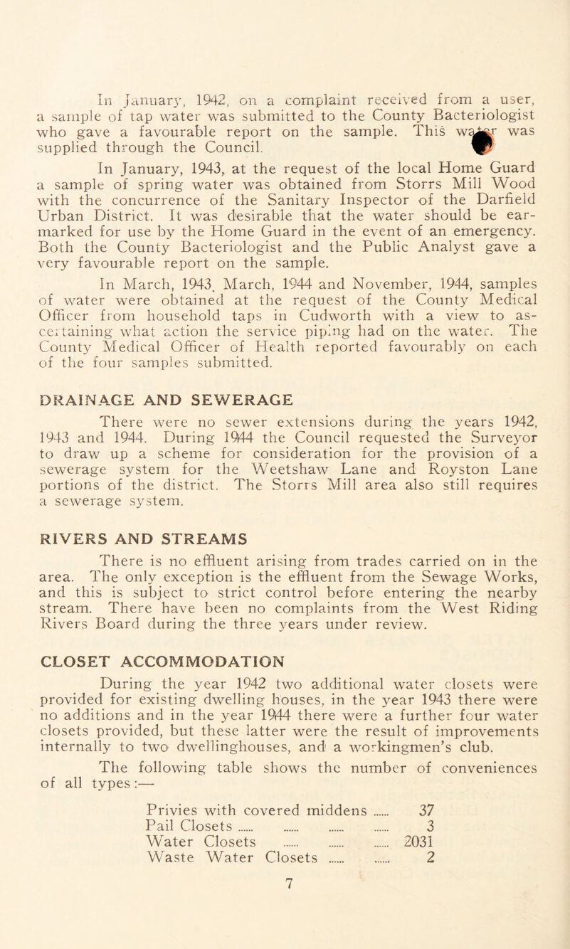 a sample of tap water was submitted to the County Bacteriologist who gave a favourable report on the sample. This w^j^f was supplied through the Council. In January, 1943,, at the request of the local Home Guard a sample of spring water was obtained from Storrs Mill Wood with the concurrence of the Sanitary Inspector of the Darfield Urban District. It was desirable that the water should be ear- marked for use by the Home Guard in the event of an emergency. Both the County Bacteriologist and the Public Analyst gave a very favourable report on the sample. In March, 1943. March, 1944 and November, 1944, samples of water were obtained at the request of the County Medical Officer from household taps in Cudworth with a view to as- certaining what action the service piping had on the water. The County Medical Officer of Health reported favourably on each of the four samples submitted. DRAINAGE AND SEWERAGE There were no sewer extensions during the years 1942, 1943 and 1944. During 19|44 the Council requested the Surveyor to draw up a scheme for consideration for the provision of a sewerage system for the Weetshaw Lane and Royston Lane portions of the district. The Storrs Mill area also still requires a sewerage system. RIVERS AND STREAMS There is no effluent arising from trades carried on in the area. The only exception is the effluent from the Sewage Works, and this is subject to strict control before entering the nearby stream. There have been no complaints from the West Riding Rivers Board during the three years under review. CLOSET ACCOMMODATION During the year 1942 two additional water closets were provided for existing dwelling houses, in the year 1943 there were no additions and in the year 1944 there were a further four water closets provided, but these latter were the result of improvements internally to two dwellinghouses, and a workingmen’s club. The following table shows the number of conveniences of all types :—• Privies with covered middens 37 Pail Closets 3 Water Closets 2031 Waste Water Closets 2 7