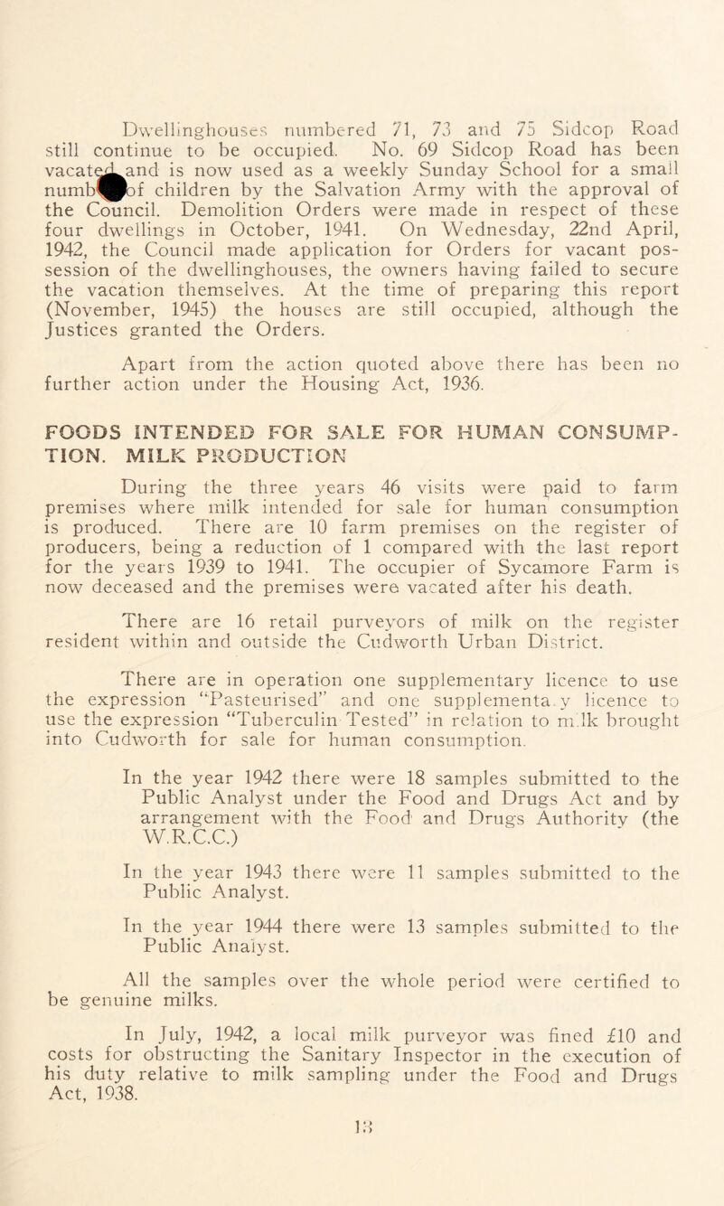Dwellinghotiscs numbered 71, 73 and 75 Sidcop Road still continue to be occupied. No. 69 Sidcop Road has been vacate^Land is now used as a weekly Sunday School for a small numb^Pof children by the Salvation Army with the approval of the Council. Demolition Orders were made in respect of these four dwellings in October, 1941. On Wednesday, 22nd April, 1942, the Council made application for Orders for vacant pos- session of the dwellinghouses, the owners having failed to secure the vacation themselves. At the time of preparing this report (November, 1945) the houses are still occupied, although the Justices granted the Orders. Apart from the action quoted above there has been no further action under the Housing Act, 1936. FOODS INTENDED FOR SALE FOR HUMAN CONSUMP- TION. MILK PRODUCTION During the three years 46 visits were paid to farm premises where milk intended for sale for human consumption is produced. There are 10 farm premises on the register of producers, being a reduction of 1 compared with the last report for the years 1939 to 1941. The occupier of Sycamore Farm is now deceased and the premises were vacated after his death. There are 16 retail purveyors of milk on the register resident within and outside the Cudworth Urban District. There are in operation one supplementary licence to use the expression “Pasteurised” and one supplementary licence to use the expression “Tuberculin Tested” in relation to milk brought into Cudworth for sale for human consumption. In the year 1942 there were 18 samples submitted to the Public Analyst under the Food and Drugs Act and by arrangement with the Food and Drugs Authority (the W.R.C.C.) In the year 1943 there were 11 samples submitted to the Public Analyst. In the year 1944 there were 13 samples submitted to the Public Analyst. All the samples over the whole period were certified to be genuine milks. In July, 1942, a local milk purveyor was fined flO and costs for obstructing the Sanitary Inspector in the execution of his duty relative to milk sampling under the Food and Drugs Act, 1938. f)