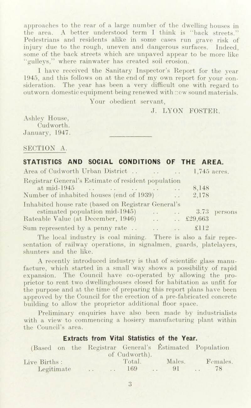 the area. A better understood term I think is “haek streets.” Pedestrians and residents alike in some cases run grave risk of injury due to the rough, uneven and dangerous surfaces. Indeed, some of the hack streets which are un])aved appear to he more like ‘■gulleys,” where rainwater has created soil erosion. 1 have received the Sanitary Inspector’s lleport for the year 1945, and this follows on at the end of my own report for your con- .sideration. The year has been a very (lifficult one with regard to outworn domestic equipment being renewed with r.ew .sound materials. Your obedient servant, J. LYON FOSTEPv. Ashley Hou.se, Cudworth. January, 1947. SECTION A. THE AREA. 1,745 acres. H,I4S 2,I7S STATISTICS AND SOCIAL CONDITIONS OF Area of Cudworth Urban District . . Registrar General’s Estimate of resident ])opulation at mid-1945 Number of inhabited homses (end of 19.49) Inhabited house rate (based on Registrar General’s estimated ])opulation mid-1945) .. .. 4.74 persons Rateable Value (at December, 1949) .. .. 129,()b4 Sum represented by a penny rate . . . . . . £112 The local industry is coal mining. There is also a fair repre- sentation of railway o])erations, in signalmen, guaids, platelayers, shunters and the like. A recently introduced industry is that of scientific glass manu- facture, which started in a small wa}' shows a j)ossibility of rapid expansion. The Council have co-o])erated by allowing the pro- ])rietor to rent two dwellinghouses closed for habitation as unfit for the purpose and at the time of ])reparing this report ])lans have been apj)roved by the Council for the erection of a pre-fabricated concrete building to allow the pro])rietoi' additional floor space. Preliminary enquiries have also been made by indu.strialists with a view to commencing a hosiery manufacturing plant within the Council’s area. Extracts from Vital Statistics of the Year. (Rased on the Registrar General’s Estimated Population of Cudworth). Live Births : 'I’otal. Males. Females. Legitimate 1()9 91 78