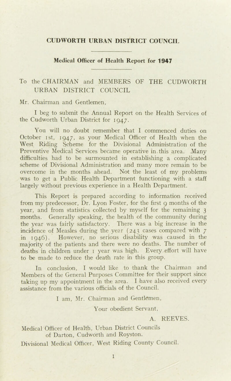 CUDWORTH URBAN DISTRICT COUNCIL Medical Officer of Health Report for 1947 To the CHAIRMAN and MEMBERS OF THE CUDWORTH URBAN DISTRICT COUNCIL Mr. Chairman and Gentlemen, I beg to submit the Annual Report on the Health Services of the Cudworth Urban District for 1947. You will no doubt remember that I commenced duties on October ist, 1947, as your Medical Officer of Health when the West Riding Scheme for the Divisional Administration of the Preventive Medical Services became operative in this area. Many difficulties had to be surmounted in establishing a complicated scheme of Divisional Administration and many more remain to be overcome in the months ahead. Not the least of my problems was to get a Public Health Department functioning with a staff largely without previous experience in a Health Department. This Report is prepared according to information received from my predecessor, Dr. Lyon Foster, for the first 9 months of the year, and from statistics collected by myself for the remaining 3 months. Generally speaking, the health of the community during the year was fairly satisfactory. There was a big increase in the incidence of Measles during the year (243 cases compared with 7 in 1946). However, no serious disability was caused in the majority of the patients and there were no deaths. The number of deaths in children under 1 year was high. Every effort will have to be made to reduce the death rate in this group. In conclusion, I would like to thank the Chairman and Members of the General Purposes Committee for their support since taking up my appointment in the area. I have also received every assistance from the various officials of the Council. I am, Mr. Chairman and Gentlemen, Your obedient Servant. A. REEVES. Medical Officer of Health, Urban District Councils of Darton, Cudworth and Royston. Divisional Medical Officer, West Riding County Council.