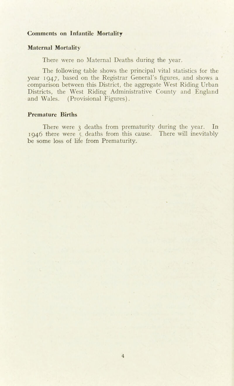 Comments on Infantile Mortality Maternal Mortality There were no Maternal Deaths during the year. The following table shows the principal vital statistics for the yeaiT 1947., based on the Registrar General’s figures, and shows a comparison between this District, the aggregate West Riding Urban Districts, the West Riding Administrative County and England and Wales. (Provisional Figures). Premature Births There were 3 deaths from prematurity during the year. In 1946 there were 5 deaths from this cause. There will inevitably be some loss of life from Prematurity.