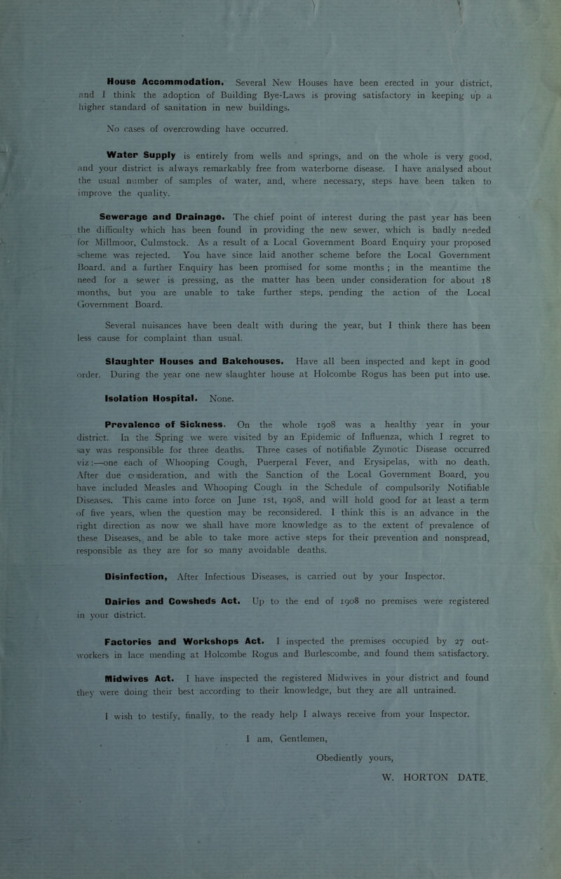 } House Accommodation. Several New Houses have been erected in your district, and I think the adoption of Building Bye-Laws is proving satisfactory in keeping up a higher standard of sanitation in new buildings. No cases of overcrowding have occurred. Water Supply is entirely from wells and springs, and on the whole is very good, and your district is always remarkably free from waterborne disease. I have analysed about the usual number of samples of water, and, where necessary, steps have been taken to improve the quality. Sewerage and Drainage. The chief point of interest during the past year has been the difficulty which has been found in providing the new sewer, which is badly needed for Millmoor, Culmstock. As a result of a Local Government Board Enquiry your proposed scheme was rejected. You have since laid another scheme before the Local Government Board, and a further Enquiry has been promised for some months ; in the meantime the need for a sewer is pressing, as the matter has been under consideration for about 18 months, but you are unable to take further steps, pending the action of the Local Government Board. Several nuisances have been dealt with during the year, but I think there has been less cause for complaint than usual. Slaughter Houses and Bakehouses. Have all been inspected and kept in good order. During the year one new slaughter house at Holcombe Rogus has been put into use. Isolation Hospital. None. Prevalence of Sickness. On the whole 1908 was a healthy year in your district. In the Spring we were visited by an Epidemic of Influenza, which I regret to say was responsible for three deaths. Three cases of notifiable Zymotic Disease occurred viz:—-one each of Whooping Cough, Puerperal Fever, and Erysipelas, with no death. After due consideration, and with the Sanction of the Local Government Board, you have included Measles and Whooping Cough in the Schedule of compulsorily Notifiable Diseases. This came into force on June 1st, 1908, and will hold good for at least a term of five years, when the question may be reconsidered. I think this is an advance in the right direction as now we shall have more knowledge as to the extent of prevalence of these Diseases, and be able to take more active steps for their prevention and nonspread, responsible as they are for so many avoidable deaths. Disinfection, After Infectious Diseases, is carried out by your Inspector. Dairies and Cowsheds Act. Up to the end of 1908 no premises were registered in your district. Factories and Workshops Act. I inspected the premises occupied by 27 out- workers in lace mending at Holcombe Rogus and Burlescombe, and found them satisfactory. Midwives Act. I have inspected the registered Midwives in your district and found they were doing their best according to their knowledge, but they are all untrained. I wish to testify, finally, to the ready help I always receive from your Inspector. I am, Gentlemen, Obediently yours, W. HORTON DATE.