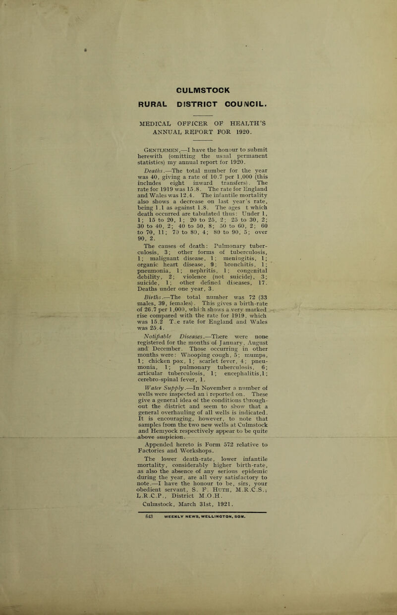 RURAL CULMSTOCK DISTRICT COUNCIL. MEDICAI, OFFICER OF HEALTH’S ANNUAL REPORT FOR 1920. Genti.e;men,—I have the honour to submit herewith (omitting the usual permanent statistics) my annual report for 1920. Deaths.—^The total number for the year was 40, giving a rate of 10.7 per 1,000 (this includes eight inward transfers). The rate for 1919 was 15.8. The rate for England and Wales was 12.4. The infantile mortality also shows a decrease on last year's rate, being 1.1 as against 1.8. The ages t which death occurred are tabulated thus: Under 1, 1; 15 to 20, 1; 20 to 25, 2; 25 to 30, 2; 30 to 40, 2; 40 to 50, 8; 50 to 60, 2; 60 to 70, 11; 70 to 80, 4; 80 to 90, 5; over 90, 2. The causes of death: Pulmonary tuber- culosis, 3; other forms of tuberculosis, 1; malignant disease, 1; meningitis, 1; organic heart disease, 9; bronchitis, 1; pneumonia, 1; nephritis, 1; congenital debility, 2; violence (not suicide), 3; suicide, 1; other defined diseases, 17. Deaths under one year, 3. Births.—The total number was 72 (33 males, 39, females). This gives a birth-rate of 26.7 per 1,000, which shows a very marked rise compared with the rate for 1919, which was 15.2 T..e rate for England and Wales was 25.4. Notifiable Diseases.—Tliere were none registered for the months of J anuary, August and December. Those occurring in other months were : Whooping cough, 5; mumps, 1; chicken pox, 1; scarlet fever, 4; pneu- monia, 1; pulmonary tuberculosis, 6; articular tuberculosis, 1; encephalitis,!; cerebro-spinal fever, 1. Water Supply.—In November a number of wells were inspected an I reported on. These give a general idea of the conditions through- out the district and seem to show that a general overhauling of all wells is indicated. It is encouraging, however, to note that samples from the two new wells at Culmstock and Hemyock respectively appear to be quite above suspicion. Appended hereto is Form 572 relative to Factories and Workshops. The lower death-rate, lower infantile mortality, considerably higher birth-rate, as also the absence of any serious epidemic during the year, are all very satisfactory to note.—I have the honour to be, sirs, your obedient servant, S. F. Huth, M.R.C.S.; L.R.C.P., District M.O.H. Culmstock, March 31st, 1921. 643 WEEKLY NEWS. WELLINGTON, SOM.