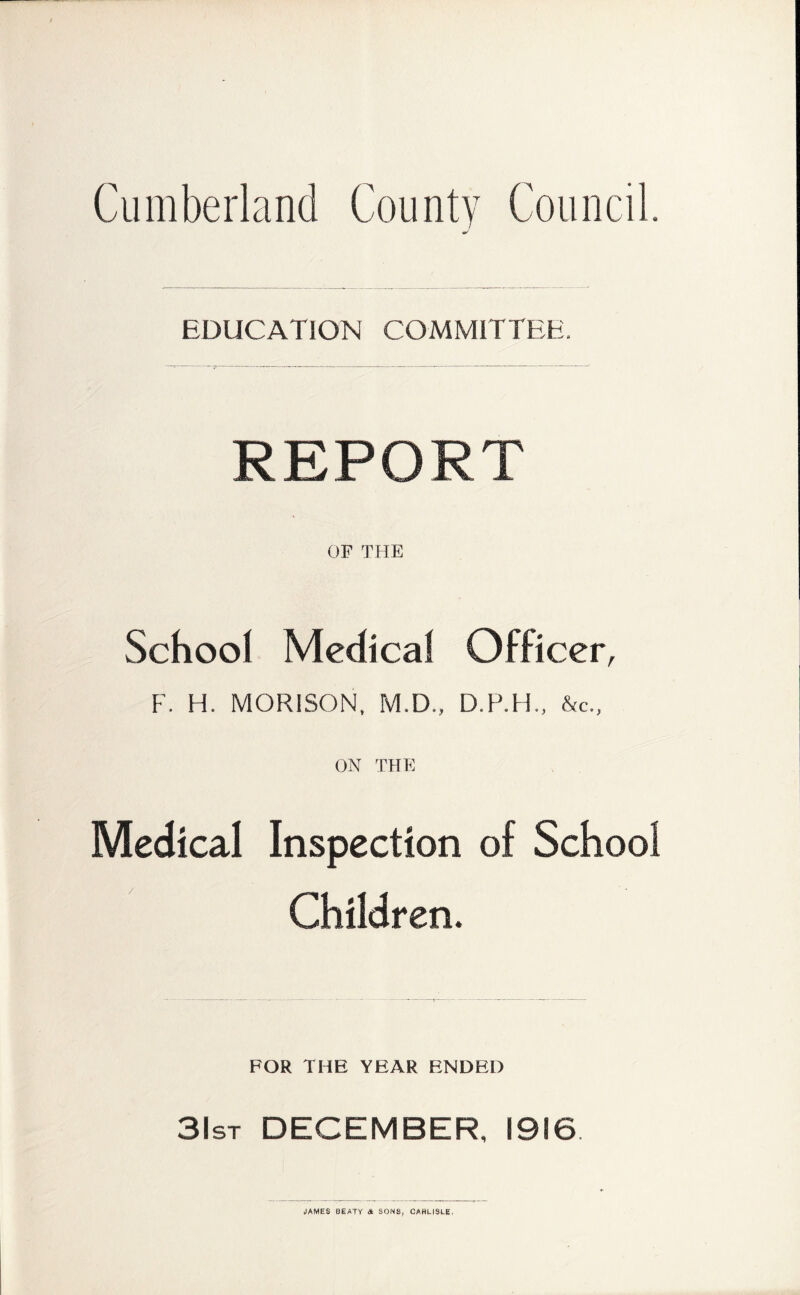 EDUCATION COMMITTEE. REPORT OF THE School Medical Officer, F. H. MORISON, M.D., D.P.H., &c., ON THE Medical Inspection of School Children. FOR THE YEAR ENDED 3lsr DECEMBER, 1916 JAMES BEATY A SONS, CARLISLE.