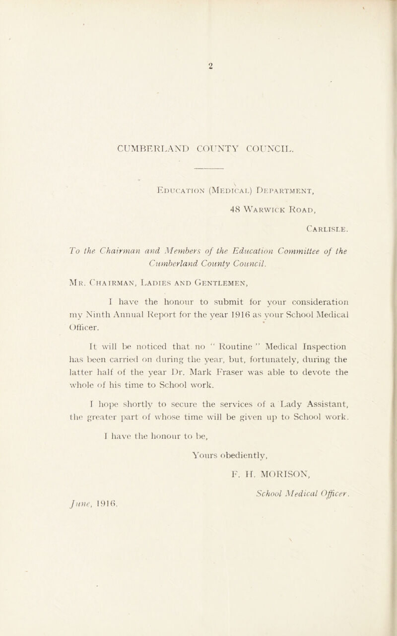 CUMBERLAND COUNTY COUNCIL. Education (Medical) Department, 48 Warwick Road, Carlisle. To the Chairman and Members of the Education Committee, of the Cumberland County Council. Mr. Chairman, Ladies and Gentlemen, I have the honour to submit for your consideration my Ninth Annual Report for the year 1916 as your School Medical Officer. It will be noticed that no “ Routine ” Medical Inspection has been carried on during the year, but, fortunately, during the latter half of the year Dr. Mark Fraser was able to devote the whole of his time to School work. I hope shortly to secure the services of a Lady Assistant, the greater part of whose time will be given up to School work. I have the honour to be, Yours obediently, F. IT. MORISON, School Medical Officer. June, 1916.