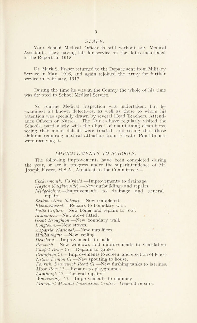 STAFF. Your School Medical Officer is still without any Medical Assistants, they having left for service on the dates mentioned in the Report for 1915. Dr. Mark S. Fraser returned to the Department from Military Service in May, 1916, and again rejoined the Army for further service in February, 1917. During the time he was in the County the whole of his time was devoted to School Medical Service. No routine Medical Inspection was undertaken, but he examined all known defectives, as well as those to whom his attention was specially drawn by several Head Teachers, Attend- ance Officers or Nurses. The Nurses have regularly visited the Schools, particularly with the object of maintaining cleanliness, seeing that minor defects were treated, and seeing that those children requiring medical attention from Private Practitioners were receiving it. IMPROVEMENTS TO SCHOOLS. The following improvements have been completed during the year, or are in progress under the superintendence of Mr. Joseph Foster, M.S.A., Architect to the Committee :— Cockcrmouth, Fairfield.—Improvements to drainage. Hayton (0 lighter side).—New outbuildings and repairs. Midgeholme.—-Improvements to drainage and general repairs. Seaton (New School).—Now completed. Blennerhasset.—Repairs to boundary wall. Little Clifton.—New boiler and repairs to roof, Stainburn.—New stove fitted. Great Broughton.—New boundary wall. Longtown.—New stoves. Aspatna National.—New outoffices. Hallbankgate.— New ceiling. Dearham.—Improvements to boiler. Renwick.—New windows and improvements to ventilation. Chapel Brow Cl.—Repairs to gables. Brampton Cl.—Improvements to screen, and erection of fences Nether Denton Cl.—New spouting to house. Penrith, Brunswick Road Cl.—New flushing tanks to latrines. Moor Row C/.—Repairs to playgrounds. Lamplugh Cl.—General repairs. Waverbridge Cl.—improvements to chimney. Maryport Manual Instruction Centre.—General repairs.