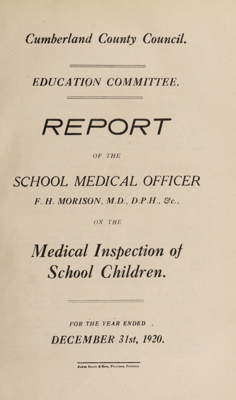 Cumberland County Council. EDUCATION COMMITTEE, SCHOOL MEDICAL OFFICER F. H. MORISON, M.D., D.P.H., &c., ON THE Medical Inspection of School Children. FOR THE YEAR ENDED . DECEMBER 31st, 1920. Jamb* Buaty & Sons, Printer*- Carm§l*