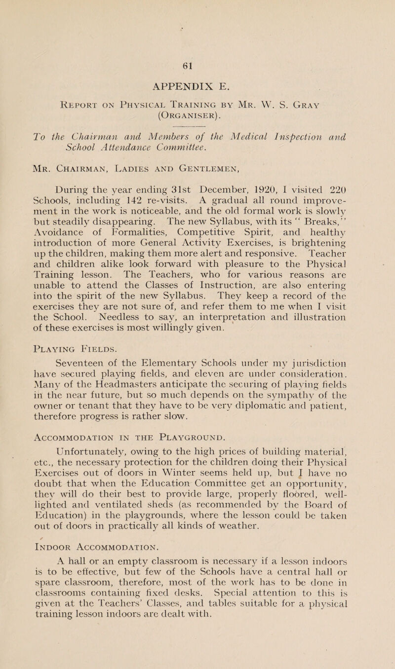 APPENDIX E. Report on Physical Training by Mr. W. S. Gray (Organiser). To the Chairman and Members of the Medical Inspection and School Attendance Committee. Mr. Chairman, Ladies and Gentlemen, During the year ending 31st December, 1920, I visited 220 Schools, including 142 re-visits. A gradual all round improve¬ ment in the work is noticeable, and the old formal work is slowly but steadily disappearing. The new Syllabus, with its  Breaks,” Avoidance of Formalities, Competitive Spirit, and healthy introduction of more General Activity Exercises, is brightening up the children, making them more alert and responsive. Teacher and children alike look forward with pleasure to the Physical Training lesson. The Teachers, who for various reasons are unable to attend the Classes of Instruction, are also entering into the spirit of the new Syllabus. They keep a record of the exercises they are not sure of, and refer them to me when I visit the School. Needless to say, an interpretation and illustration of these exercises is most willingly given. Playing Fields. Seventeen of the Elementary Schools under my jurisdiction have secured playing fields, and eleven arc under consideration. Many of the Headmasters anticipate the securing of playing fields in the near future, but so much depends on the sympathy of the owner or tenant that they have to be very diplomatic and patient, therefore progress is rather slow. Accommodation in the Playground. Unfortunately, owing to the high prices of building material, etc., the necessary protection for the children doing their Physical Exercises out of doors in Winter seems held up, but I have no doubt that when the Education Committee get an opportunity, they will do their best to provide large, properly floored, well- lighted and ventilated sheds (as recommended by the Board of Education) in the playgrounds, where the lesson could be taken out of doors in practical^ all kinds of weather. ✓ Indoor Accommodation. A hall or an empty classroom is necessary if a lesson indoors is to be effective, but few of the Schools have a central hall or spare classroom, therefore, most of the work has to be done in classrooms containing fixed desks. Special attention to this is given at the Teachers’ Classes, and tables suitable for a physical training lesson indoors are dealt with.