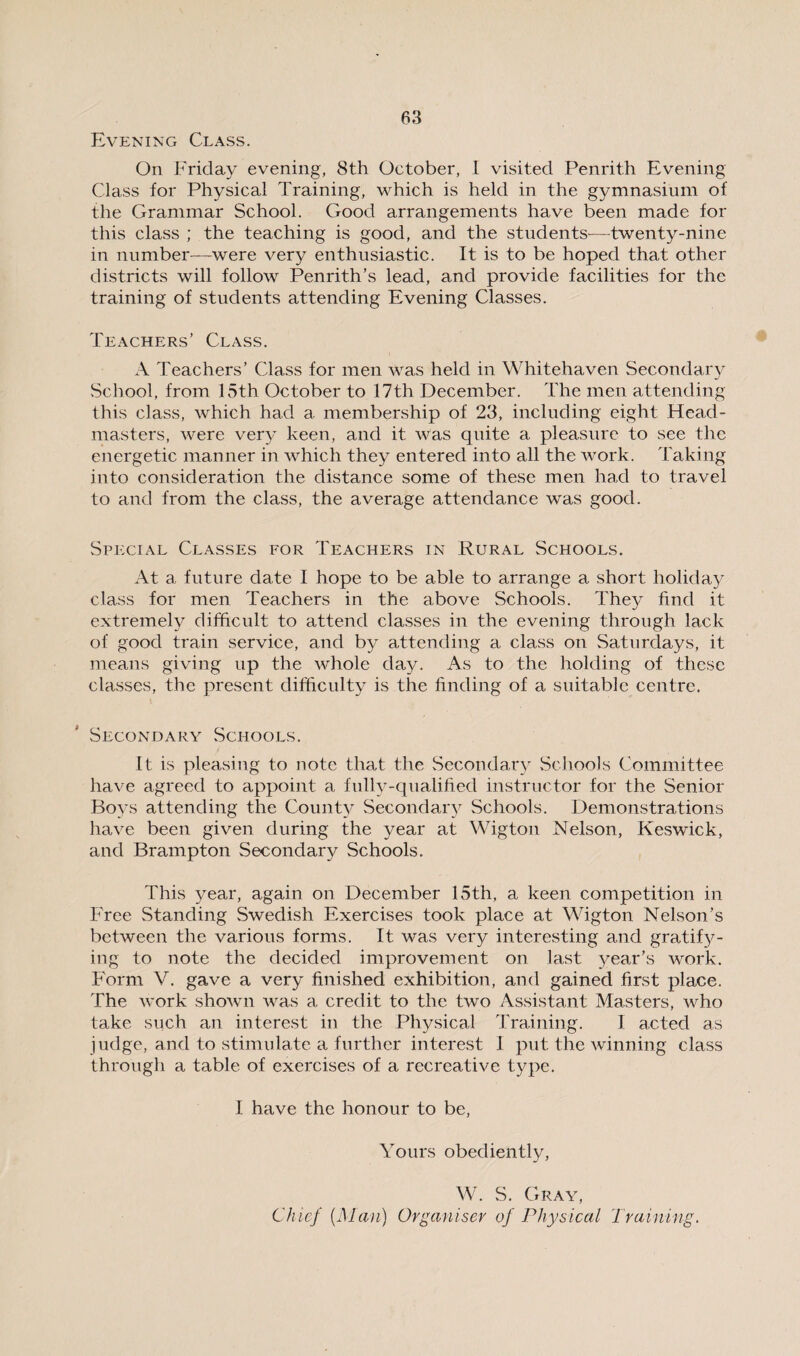 Evening Class. On Friday evening, 8th October, I visited Penrith Evening Class for Physical Training, which is held in the gymnasium of the Grammar School. Good arrangements have been made for this class ; the teaching is good, and the students—twenty-nine in number—were very enthusiastic. It is to be hoped that other districts will follow Penrith’s lead, and provide facilities for the training of students attending Evening Classes. Teachers’ Class. A Teachers’ Class for men was held in Whitehaven Secondary School, from 15th October to 17th December. The men attending this class, which had a membership of 23, including eight Head¬ masters, were very keen, and it was quite a pleasure to see the energetic manner in which they entered into all the work. Taking into consideration the distance some of these men had to travel to and from the class, the average attendance was good. Special Classes for Teachers in Rural Schools. At a future date I hope to be able to arrange a short holiday class for men Teachers in the above Schools. They find it extremely difficult to attend classes in the evening through lack of good train service, and by attending a class on Saturdays, it means giving up the whole day. As to the holding of these classes, the present difficulty is the finding of a suitable centre. Secondary Schools. It is pleasing to note that the Secondary Schools Committee have agreed to appoint a fully-qualified instructor for the Senior Boys attending the County Secondary Schools. Demonstrations have been given during the year at Wigton Nelson, Keswick, and Brampton Secondary Schools. This year, again on December 15th, a keen competition in Free Standing Swedish Exercises took place at Wigton Nelson’s between the various forms. It was very interesting and gratify¬ ing to note the decided improvement on last year’s work. F'orm V. gave a very finished exhibition, and gained first place. The work shown was a credit to the two Assistant Masters, who take such an interest in the Physical Training. I acted as judge, and to stimulate a further interest 1 put the winning class through a table of exercises of a recreative type. I have the honour to be, Yours obediently, W. S. Gray, Chief {Man) Organiser of Physical Training.