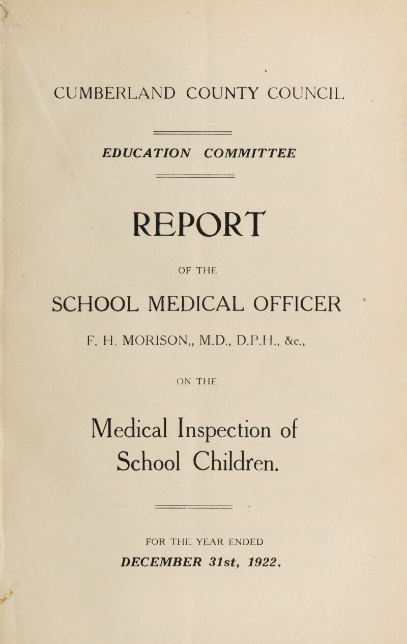 CUMBERLAND COUNTY COUNCIL EDUCATION COMMITTEE REPORT OF THE SCHOOL MEDICAL OFFICER F. H. MORISON,, M.D., D.P.H., &c„ ON THE Medical Inspection of School Children. FOR THE YEAR ENDED DECEMBER 31st, 1922,