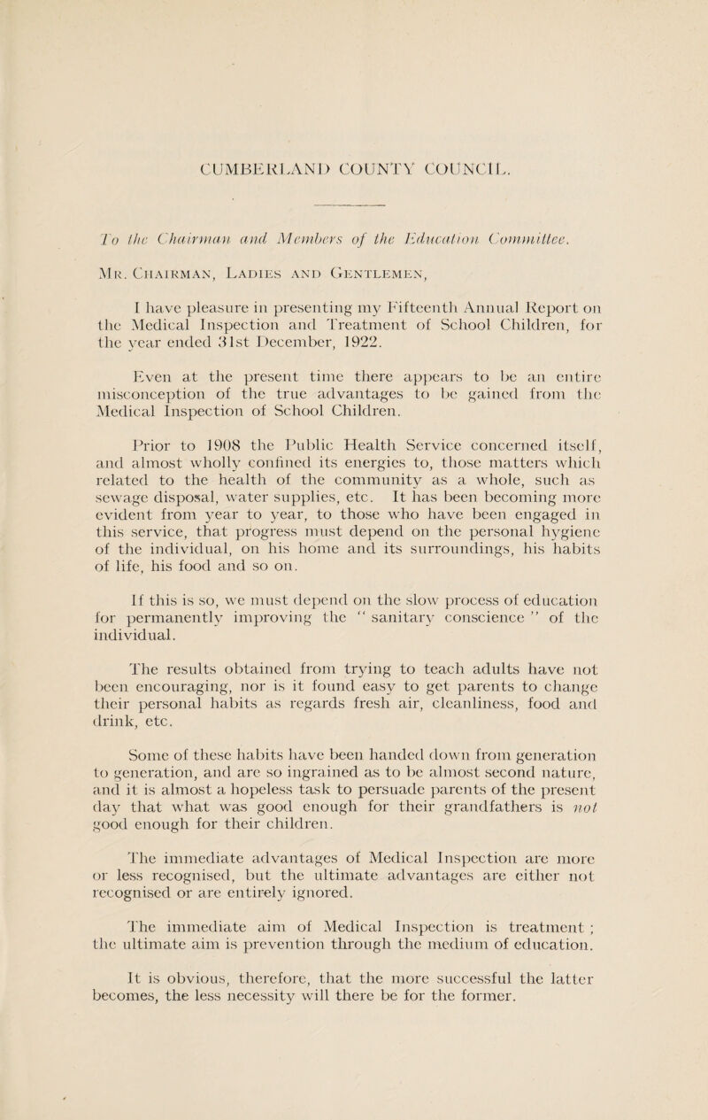 To the Chairman and Members of the Education Committee. Mr. Chairman, Ladies and Gentlemen, I have pleasure in presenting my Fifteenth Annual Report on the Medical Inspection and Treatment of School Children, for the year ended 31st December, 1922. Even at the present time there appears to be an entire misconception of the true advantages to be gained from the Medical Inspection of School Children. Prior to 1908 the Public Health Service concerned itself, and almost wholly confined its energies to, those matters which related to the health of the community as a whole, such as sewage disposal, water supplies, etc. It lias been becoming more evident from year to year, to those who have been engaged in this service, that progress must depend on the personal hygiene of the individual, on his home and its surroundings, his habits of life, his food and so on. If this is so, we must depend on the slow process of education for permanently improving the “ sanitary conscience ” of the individual. The results obtained from trying to teach adults have not been encouraging, nor is it found easy to get parents to change their personal habits as regards fresh air, cleanliness, food and drink, etc. Some of these habits have been handed down from generation to generation, and are so ingrained as to be almost second nature, and it is almost a hopeless task to persuade parents of the present day that what was good enough for their grandfathers is not good enough for their children. The immediate advantages of Medical Inspection arc more or less recognised, but the ultimate advantages are either not recognised or are entirely ignored. The immediate aim of Medical Inspection is treatment; the ultimate aim is prevention through the medium of education. It is obvious, therefore, that the more successful the latter becomes, the less necessity will there be for the former.