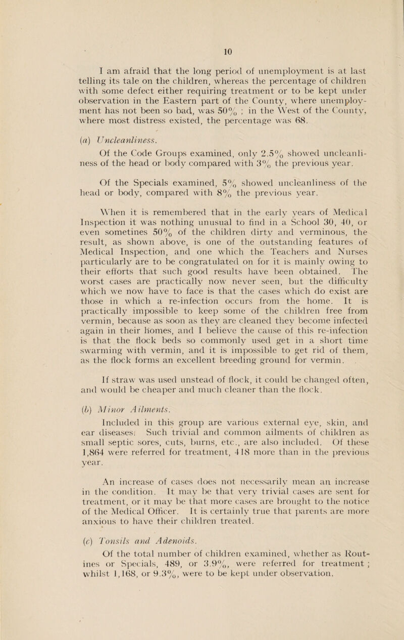 I am afraid that the long period of unemployment is at last telling its tale on the children, whereas the percentage of children with some defect either requiring treatment or to be kept under observation in the Eastern part of the County, where unemploy¬ ment has not been so bad, was 50% ; in the West of the County, where most distress existed, the percentage was 68. (a) Uncleanliness. Of the Code Groups examined, only 2.5% showed uncleanli¬ ness of the head or body compared with 3% the previous year. Of the Specials examined, 5% showed uncleanliness of the head or body, compared with 8% the previous year. When it is remembered that in the early years of Medical Inspection it was nothing unusual to find in a School 30, 40, or even sometines 50% of the children dirty and verminous, the result, as shown above, is one of the outstanding features of Medical Inspection, and one which the Teachers and Nurses particularly are to be congratulated on for it is mainly owing to their efforts that such good results have been obtained. The worst cases are practically now never seen, but the difficulty which we now have to face is that the cases which do exist are those in which a re-infection occurs from the home. It is practically impossible to keep some of the children free from vermin, because as soon as they are cleaned they become infected again in their homes, and I believe the cause of this re-infection is that the flock beds so commonly used get in a short time swarming with vermin, and it is impossible to get rid of them, as the flock forms an excellent breeding ground for vermin. If straw was used unstead of Hock, it could be changed often, and would be cheaper and much cleaner than the flock. (b) Minor Ailments. Included in this group are various external eye, skin, and ear diseases. Such trivial and common ailments of children as small septic sores, cuts, burns, etc., are also included. Of these 1,864 were referred for treatment, 418 more than in the previous year. An increase of cases does not necessarily mean an increase in the condition. It may be that very trivial cases are sent for treatment, or it may be that more cases are brought to the notice of the Medical Officer. It is certainly true that parents are more anxious to have their children treated. (c) Tonsils and Adenoids. Of the total number of children examined, whether as Rout¬ ines or Specials, 489, or 3.9%, were referred for treatment ; whilst 1,168, or 9.3%, were to be kept under observation,