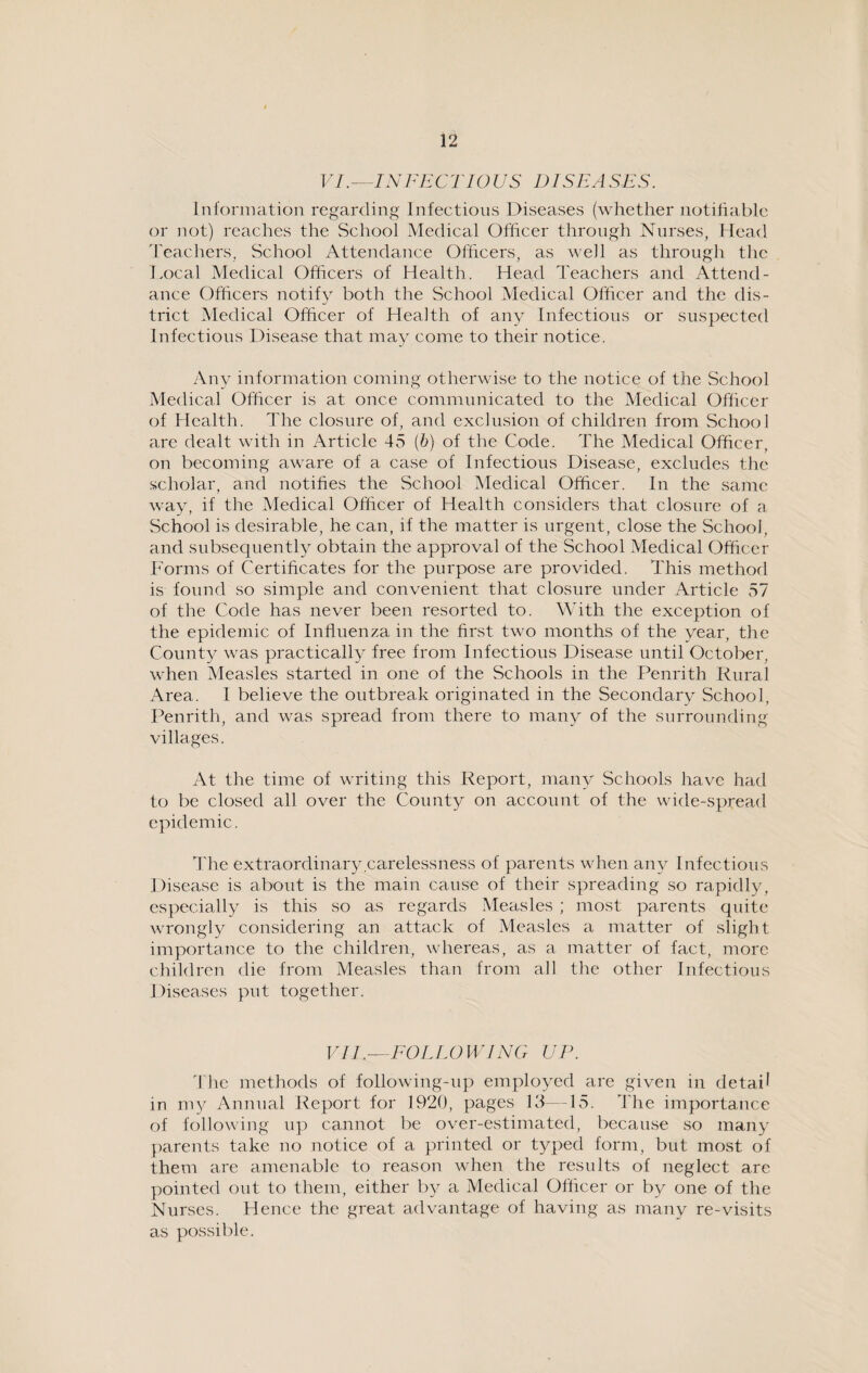 VI.—INFECTIOUS DISEASES. Information regarding Infectious Diseases (whether notifiable or not) reaches the School Medical Officer through Nurses, Head Teachers, School Attendance Officers, as well as through the Local Medical Officers of Health. Head Teachers and Attend¬ ance Officers notify both the School Medical Officer and the dis¬ trict Medical Officer of Health of any Infectious or suspected Infectious Disease that may come to their notice. Any information coming otherwise to the notice of the School Medical Officer is at once communicated to the Medical Officer of Health. The closure of, and exclusion of children from School are dealt with in Article 45 (b) of the Code. The Medical Officer, on becoming aware of a case of Infectious Disease, excludes the scholar, and notifies the School Medical Officer. In the same way, if the Medical Officer of Health considers that closure of a School is desirable, he can, if the matter is urgent, close the School, and subsequently obtain the approval of the School Medical Officer Forms of Certificates for the purpose are provided. This method is found so simple and convenient that closure under Article 57 of the Code has never been resorted to. With the exception of the epidemic of Influenza in the first two months of the year, the County was practically free from Infectious Disease until October, when Measles started in one of the Schools in the Penrith Rural Area. I believe the outbreak originated in the Secondary School, Penrith, and was spread from there to many of the surrounding villages. At the time of writing this Report, many Schools have had to be closed all over the County on account of the wide-spread epidemic. The extraordinary carelessness of parents when any Infectious Disease is about is the main cause of their spreading so rapidly, especially is this so as regards Measles ; most parents quite wrongly considering an attack of Measles a matter of slight importance to the children, whereas, as a matter of fact, more children die from Measles than from all the other Infectious Diseases put together. VII.— FOLLOWING UP. The methods of following-up employed are given in detail in my Annual Report for 1920, pages 13—15. The importance of following up cannot be over-estimated, because so many parents take no notice of a printed or typed form, but most of them are amenable to reason when the results of neglect are pointed out to them, either by a Medical Officer or by one of the Nurses. Hence the great advantage of having as many re-visits as possible.