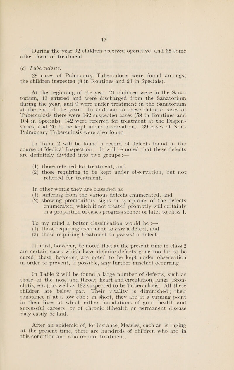During the year 92 children received operative and 65 some other form of treatment. (c) Tuberculosis. 29 cases of Pulmonary Tuberculosis were found amongst the children inspected (8 in Routines and 21 in Specials). At the beginning of the year 21 children were in the Sana¬ torium, 13 entered and were discharged from the Sanatorium during the year, and 9 were under treatment in the Sanatorium at the end of the year. In addition to these definite cases of Tuberculosis there were 162 suspected cases (58 in Routines and 104 in Specials), 142 were referred for treatment at the Dispen¬ saries, and 20 to be kept under observation. 39 cases of Non- Pulmonary Tuberculosis were also found. In Table 2 will be found a record of defects found in the course of Medical Inspection. It will be noted that these defects are definitely divided into two groups :— (1) those referred for treatment, and (2) those requiring to be kept under observation, but not referred for treatment. In other words they are classified as (1) suffering from the various defects enumerated, and (2) showing premonitory signs or symptoms of the defects enumerated, which if not treated promptly will certainly in a proportion of cases progress sooner or later to class 1. To my mind a better classification would be :— (1) those requiring treatment to cure a defect, and (2) those requiring treatment to prevent a defect. It must, however, be noted that at the present time in class 2 are certain cases which have definite defects gone too far to be cured, these, however, are noted to be kept under observation in order to prevent, if possible, any further mischief occurring. In Table 2 will be found a large number of defects, such as those of the nose ancl throat, heart and circulation, lungs (Bron¬ chitis, etc.), as well as 162 suspected to be Tuberculosis. All these children are below par. Their vitality is diminished ; their resistance is at a low ebb ; in short, they are at a turning point in their lives at which either foundations of good health and successful careers, or of chronic illhealth or permanent disease may easily be laid. After an epidemic of, for instance, Measles, such as is raging at the present time, there are hundreds of children who are in this condition a.nd who require treatment,
