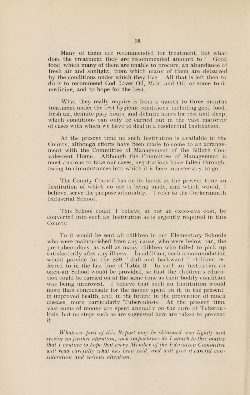 Many of them are recommended for treatment, but what does the treatment they are recommended amount to ? Good food, which many of them are unable to procure, an abundance of fresh air and sunlight, from which many of them are debarred by the conditions under which they live. All that is left then to do is to recommend Cod Liver Oil, Malt, and Oil, or some tonic medicine, and to hope for the best. What they really require is from a month to three months treatment under the best hygienic conditions, including good food , fresh air, definite play hours, and definite hours for rest and sleep, which conditions can only be carried out in the vast majority of cases with which we have to deal in a residential Institution. At the present time no such Institution is available in the County, although efforts have been made to come to an arrange¬ ment with the Committee of Management of the Silloth Con¬ valescent Home. Although the Committee of Management is most anxious to take our cases, negotiations have fallen through , owing to circumstances into which it is here unnecessary to go. The County Council has on its hands at the present time an Institution of which no use is being made, and which would, I believe, serve the purpose admirably. I refer to the Cockermouth Industrial School. This School could, I believe, at not an excessive cost, be converted into such an Institution as is urgently required in this County. To it would be sent all children in our Elementary Schools who vrere malnourished from any cause, who were below par, the pre-tuberculous, as well as many children who failed to pick up satisfactorily after any illness. In addition, such accommodation would provide for the 559 “ dull and backward ” children re¬ ferred to in the last line of Table 3. In such an Institution an open-air School would be provided, so that the children’s educa¬ tion could be carried on at the same time as their bodily condition was being improved. I believe that such an Institution would more than compensate for the money spent on it, in the present, in improved health, and, in the future, in the prevention of much disease, more particularly Tuberculosis. At the present time vast sums of money are spent annually on the cure of Tubercu¬ losis, but no steps such as are suggested here are taken to prevent it. Whatever part of this Report may he skimmed over lightly and receive no further attention, such importance do I attach to this matter that 1 venture to hope that every Member of the Education Committee will read carefully what has been said, and will give it careful con¬ sideration and serious attention.