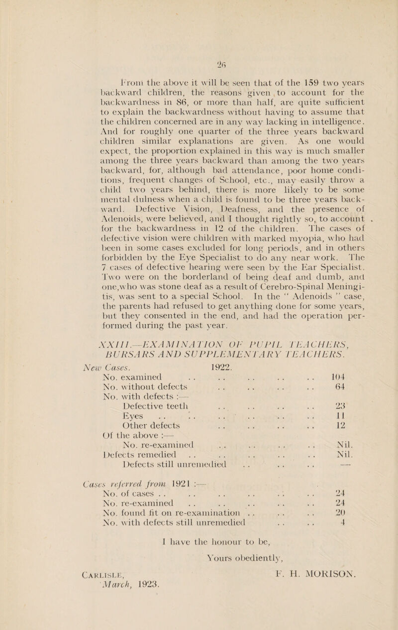 I'rom the above it will be seen that of the 159 two years backward children, the reasons given to account for the backwardness in 86, or more than half, are quite sufficient to explain the backwardness without having to assume that the children concerned are in any way lacking in intelligence. And for roughly one quarter of the three years backward children similar explanations are given. As one would expect, the proportion explained in this way is much smaller among the three years backward than among the two years backward, for, although bad attendance, poor home condi¬ tions, frequent changes of School, etc., may easily throw a child two years behind, there is more likely to be some mental dulness when a child is found to be three years back¬ ward. Defective Vision, Deafness, and the presence of Adenoids, were believed, and 1 thought rightly so, to account . for the backwardness in 12 of the children. The cases of defective vision were children with marked myopia, who had been in some cases excluded for long periods, and in others forbidden by the Eye Specialist to do any near work. The 7 cases of defective hearing were seen by the Ear Specialist. Two were on the borderland of being deaf and dumb, and one,who was stone deaf as a result of Cerebro-Spinal Meningi¬ tis, was sent to a special School. In the “ Adenoids ” case, the parents had refused to get anything done for some years, but they consented in the end, and had the operation per¬ formed during the past year. XXI LI .—EXAMINATION OE PUPIL TEACHERS, BURSARS AND SUPPLEMENTARY TEACHERS. New Cases. 1922. No. examined No. without defects No. with defects :— Defective teeth Eyes . . . . Other defects Of the above :— No. re-examined Defects remedied Defects still unremedied Cases referred from 1921 :— No. of cases No. re-examined No. found lit on re-examination . . No. with defects still unremedied I have the honour to be, Yours obediently, 24 24 20 4 104 64 23 11 12 Nil Nil Carlisle, March, 1923. E. H. MORI SON.